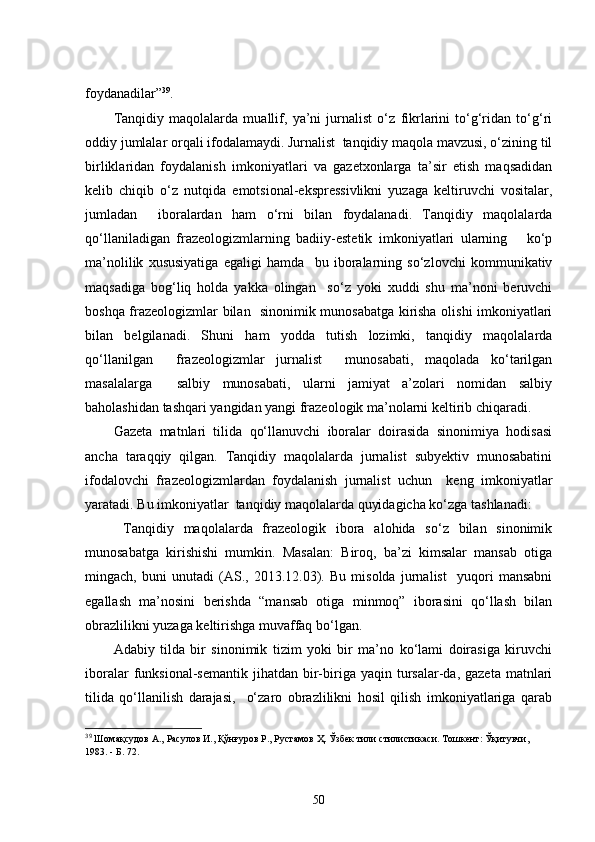 foydanadilar” 39
.
Tanqidiy   maqolalarda   muallif,   ya’ni   jurnalist   o‘z   fikrlarini   to‘g‘ridan   to‘g‘ri
oddiy jumlalar orqali ifodalamaydi. Jurnalist  tanqidiy maqola mavzusi, o‘zining til
birliklaridan   foydalanish   imkoniyatlari   va   gazetxonlarga   ta’sir   etish   maqsadidan
kelib   chiqib   o‘z   nutqida   emotsional-ekspressivlikni   yuzaga   keltiruvchi   vositalar,
jumladan     iboralardan   ham   o‘rni   bilan   foydalanadi.   Tanqidiy   maqolalarda
qo‘llaniladigan   frazeologizmlarning   badiiy-estetik   imkoniyatlari   ularning       ko‘p
ma’nolilik   xususiyatiga   egaligi   hamda     bu   iboralarning   so‘zlovchi   kommunikativ
maqsadiga   bog‘liq   holda   yakka   olingan     so‘z   yoki   xuddi   shu   ma’noni   beruvchi
boshqa frazeologizmlar bilan   sinonimik munosabatga kirisha olishi imkoniyatlari
bilan   belgilanadi.   Shuni   ham   yodda   tutish   lozimki,   tanqidiy   maqolalarda
qo‘llanilgan     frazeologizmlar   jurnalist     munosabati,   maqolada   ko‘tarilgan
masalalarga     salbiy   munosabati,   ularni   jamiyat   a’zolari   nomidan   salbiy
baholashidan tashqari yangidan yangi frazeologik ma’nolarni keltirib chiqaradi. 
Gazeta   matnlari   tilida   qo‘llanuvchi   iboralar   doirasida   sinonimiya   hodisasi
ancha   taraqqiy   qilgan.   Tanqidiy   maqolalarda   jurnalist   subyektiv   munosabatini
ifodalovchi   frazeologizmlardan   foydalanish   jurnalist   uchun     keng   imkoniyatlar
yaratadi. Bu imkoniyatlar  tanqidiy maqolalarda quyidagicha ko‘zga tashlanadi:
  Tanqidiy   maqolalarda   frazeologik   ibora   alohida   so‘z   bilan   sinonimik
munosabatga   kirishishi   mumkin.   Masalan:   Biroq,   ba’zi   kimsalar   mansab   otiga
mingach,   buni   unutadi   (AS.,   2013.12.03).   Bu   misolda   jurnalist     yuqori   mansabni
egallash   ma’nosini   berishda   “mansab   otiga   minmoq”   iborasini   qo‘llash   bilan
obrazlilikni yuzaga keltirishga muvaffaq bo‘lgan.
Adabiy   tilda   bir   sinonimik   tizim   yoki   bir   ma’no   ko‘lami   doirasiga   kiruvchi
iboralar  funksional-semantik  jihatdan  bir-biriga  yaqin  tursalar-da,  gazeta  matnlari
tilida   qo‘llanilish   darajasi,     o‘zaro   obrazlilikni   hosil   qilish   imkoniyatlariga   qarab
39
  Шомақсудов А.,   Расулов И.,   Қўнғуров Р.,   Рустамов Ҳ. Ўзбек тили стилистикаси. Тошкент: Ўқитувчи, 
1983.  -  Б.   72.
50 