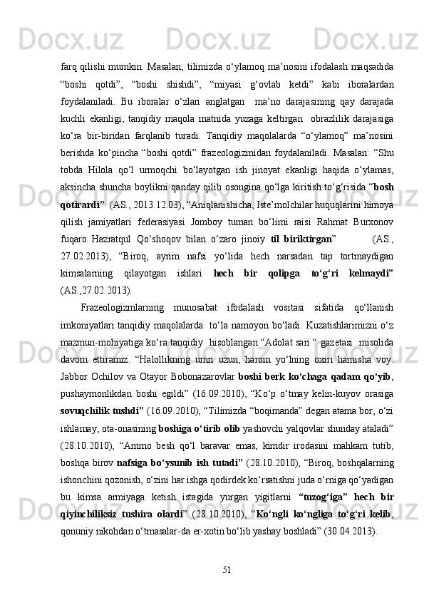 farq qilishi  mumkin. Masalan,  tilimizda o‘ylamoq ma’nosini ifodalash  maqsadida
“ boshi   qotdi”,   “boshi   shishdi”,   “miyasi   g‘ovlab   ketdi”   kabi   iboralardan
foydalaniladi.   Bu   iboralar   o‘zlari   anglatgan     ma’no   darajasining   qay   darajada
kuchli   ekanligi,   tanqidiy   maqola   matnida   yuzaga   keltirgan     obrazlilik   darajasiga
ko‘ra   bir-biridan   farqlanib   turadi.   Tanqidiy   maqolalarda   “o‘ylamoq”   ma’nosini
berishda   ko‘pincha   “ boshi   qotdi”   frazeologizmidan   foydalaniladi.   Masalan:   “Shu
tobda   Hilola   qo‘l   urmoqchi   bo‘layotgan   ish   jinoyat   ekanligi   haqida   o‘ylamas,
aksincha shuncha boylikni qanday qilib osongina qo‘lga kiritish to‘g‘risida “ bosh
qotirardi”   (AS., 2013.12.03),  “Aniqlanishicha, Iste’molchilar huquqlarini himoya
qilish   jamiyatlari   federasiyasi   Jomboy   tuman   bo‘limi   raisi   Rahmat   Burxonov
fuqaro   Hazratqul   Qo‘shoqov   bilan   o‘zaro   jinoiy   til   biriktirgan ”               (AS.,
27.02.2013),   “Biroq,   ayrim   nafsi   yo‘lida   hech   narsadan   tap   tortmaydigan
kimsalarning   qilayotgan   ishlari   hech   bir   qolipga   to‘g‘ri   kelmaydi”
(AS.,27.02.2013).
Frazeologizmlarning   munosabat   ifodalash   vositasi   sifatida   qo‘llanish
imkoniyatlari tanqidiy maqolalarda   to‘la namoyon bo‘ladi. Kuzatishlarimizni o‘z
mazmun-mohiyatiga ko‘ra tanqidiy   hisoblangan “Adolat sari “ gazetasi   misolida
davom   ettiramiz.   “Halollikning   umri   uzun,   harom   yo‘lning   oxiri   hamisha   voy.
Jabbor   Ochilov   va   Otayor   Bobonazarovlar   boshi   berk   ko‘chaga   qadam   qo‘yib ,
pushaymonlikdan   boshi   egildi”   (16.09.2010),   “Ko‘p   o‘tmay   kelin-kuyov   orasiga
sovuqchilik tushdi”  (16.09.2010), “Tilimizda “boqimanda” degan atama bor, o‘zi
ishlamay, ota-onasining  boshiga o‘tirib olib  yashovchi yalqovlar shunday ataladi”
(28.10.2010),   “Ammo   besh   qo‘l   baravar   emas,   kimdir   irodasini   mahkam   tutib,
boshqa  birov   nafsiga   bo‘ysunib  ish  tutadi”   (28.10.2010),  “Biroq,  boshqalarning
ishonchini qozonish, o‘zini har ishga qodirdek ko‘rsatishni juda o‘rniga qo‘yadigan
bu   kimsa   armiyaga   ketish   istagida   yurgan   yigitlarni   “tuzog‘iga”   hech   bir
qiyinchiliksiz   tushira   olardi ”   (28.10.2010),   “ Ko‘ngli   ko‘ngliga   to‘g‘ri   kelib ,
qonuniy nikohdan o‘tmasalar-da er-xotin bo‘lib yashay boshladi” (30.04.2013).
51 