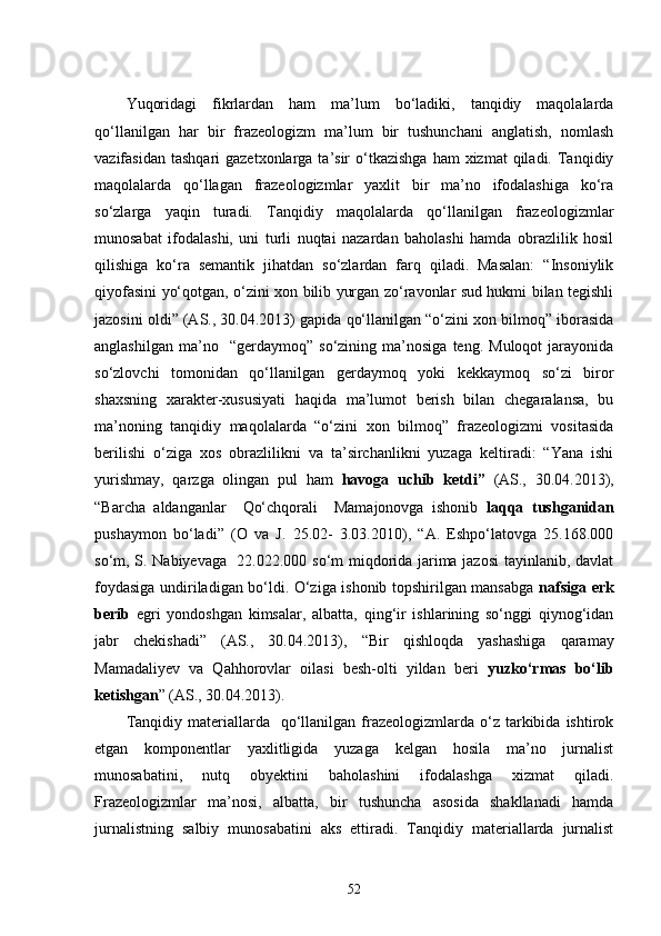 Yuqoridagi   fikrlardan   ham   ma’lum   bo‘ladiki,   tanqidiy   maqolalarda
qo‘llanilgan   har   bir   frazeologizm   ma’lum   bir   tushunchani   anglatish,   nomlash
vazifasidan  tashqari   gazetxonlarga ta’sir   o‘tkazishga  ham  xizmat   qiladi.  Tanqidiy
maqolalarda   qo‘llagan   frazeologizmlar   yaxlit   bir   ma’no   ifodalashiga   ko‘ra
so‘zlarga   yaqin   turadi.   Tanqidiy   maqolalarda   qo‘llanilgan   frazeologizmlar
munosabat   ifodalashi,   uni   turli   nuqtai   nazardan   baholashi   hamda   obrazlilik   hosil
qilishiga   ko‘ra   semantik   jihatdan   so‘zlardan   farq   qiladi.   Masalan:   “Insoniylik
qiyofasini yo‘qotgan, o‘zini xon bilib yurgan zo‘ravonlar sud hukmi bilan tegishli
jazosini oldi” (AS., 30.04.2013) gapida qo‘llanilgan “o‘zini xon bilmoq” iborasida
anglashilgan   ma’no    “gerdaymoq”  so‘zining   ma’nosiga   teng.  Muloqot   jarayonida
so‘zlovchi   tomonidan   qo‘llanilgan   gerdaymoq   yoki   kekkaymoq   so‘zi   biror
shaxsning   xarakter-xususiyati   haqida   ma’lumot   berish   bilan   chegaralansa,   bu
ma’noning   tanqidiy   maqolalarda   “o‘zini   xon   bilmoq”   frazeologizmi   vositasida
berilishi   o‘ziga   xos   obrazlilikni   va   ta’sirchanlikni   yuzaga   keltiradi:   “Yana   ishi
yurishmay,   qarzga   olingan   pul   ham   havoga   uchib   ketdi”   (AS.,   30.04.2013),
“Barcha   aldanganlar     Qo‘chqorali     Mamajonovga   ishonib   laqqa   tushganidan
pushaymon   bo‘ladi”   (O   va   J.   25.02-   3.03.2010),   “A.   Eshpo‘latovga   25.168.000
so‘m, S. Nabiyevaga   22.022.000 so‘m miqdorida jarima jazosi  tayinlanib, davlat
foydasiga undiriladigan bo‘ldi. O‘ziga ishonib topshirilgan mansabga   nafsiga erk
berib   egri   yondoshgan   kimsalar,   albatta,   qing‘ir   ishlarining   so‘nggi   qiynog‘idan
jabr   chekishadi”   (AS.,   30.04.2013),   “ Bir   qishloqda   yashashiga   qaramay
Mamadaliyev   va   Qahhorovlar   oilasi   besh-olti   yildan   beri   yuzko‘rmas   bo‘lib
ketishgan ” (AS., 30.04.2013).
Tanqidiy  materiallarda    qo‘llanilgan  frazeologizmlarda  o‘z   tarkibida  ishtirok
etgan   komponentlar   yaxlitligida   yuzaga   kelgan   hosila   ma’no   jurnalist
munosabatini,   nutq   obyektini   baholashini   ifodalashga   xizmat   qiladi.
Frazeologizmlar   ma’nosi,   albatta,   bir   tushuncha   asosida   shakllanadi   hamda
jurnalistning   salbiy   munosabatini   aks   ettiradi.   Tanqidiy   materiallarda   jurnalist
52 