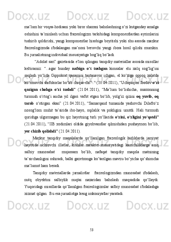 ma’lum bir voqea-hodisani yoki biror shaxsni baholashning o‘zi kutganday amalga
oshishini  ta’minlash  uchun frazeologizm tarkibidagi komponentlardan ayrimlarini
tushirib qoldirishi, yangi komponentlar hisobiga boyitishi yoki shu asosda mazkur
frazeologizmda   ifodalangan   ma’noni   beruvchi   yangi   ibora   hosil   qilishi   mumkin.
Bu jurnalistning individual xususiyatiga bog‘liq bo‘ladi. 
  “Adolat sari” gazetasida e’lon qilingan tanqidiy materiallar asosida misollar
keltiramiz:   “...agar   bunday   nafsiga   o‘t   tushgan   kimsalar   elu   xalq   sog‘lig‘ini
saqlash   yo‘lida   Gippokrat   qasamini   tantanavor   ichgan,   el   ko‘ziga   oppoq   xalatda
ko‘rinuvchi shifokorlar bo‘lib chiqsa-chi?..” (21.04.2011), “Uchqunjon Ibodov  o‘zi
qazigan   chohga   o‘zi   tushdi”   (21.04.2011),   “Ma’lum   bo‘lishicha,   onaxonning
turmush   o‘rtog‘i   ancha   yil   ilgari   vafot   etgan   bo‘lib,   yolg‘iz   qizini   oq   yuvib,   oq
tarab   o‘stirgan   ekan”   (21.04.2011),   “Samarqand   tumanida   yashovchi   Dilafro‘z
nosog‘lom   muhit   ta’sirida   ibo-hayo,   oqilalik   va   pokligini   unutdi.   Hali   turmush
qurishga   ulgurmagan   bu   qiz   hayotning   turli   yo‘llarida   o‘zini,   o‘zligini   yo‘qotdi”
(21.04.2011),   “IIB   xodimlari   oldida   giyohvandlar   qilmishidan   pushaymon   bo‘lib,
yer chizib qolishdi”  (21.04.2011).
Mazkur   tanqidiy   maqolalarda   qo‘llanilgan   frazeologik   birliklarda   jamiyat
hayotida   uchrovchi   illatlar,   kishilar   xarakter-xususiyatidagi   kamchiliklarga   aniq
salbiy   munosabat     mujassam   bo‘lib,   nafaqat   tanqidiy   maqola   matnining
ta’sirchanligini oshiradi, balki gazetxonga ko‘tarilgan mavzu bo‘yicha qo‘shimcha
ma’lumot ham beradi. 
Tanqidiy   materiallarda   jurnalistlar     frazeologizmdan   munosabat   ifodalash,
nutq   obyektini   salbiylik   nuqtai   nazaridan   baholash   maqsadida   qo‘llaydi.
Yuqoridagi  misollarda   qo‘llanilgan  frazeologizmlar  salbiy   munosabat   ifodalashga
xizmat qilgan.  Bu esa jurnalistga keng imkoniyatlar yaratadi.
53 
