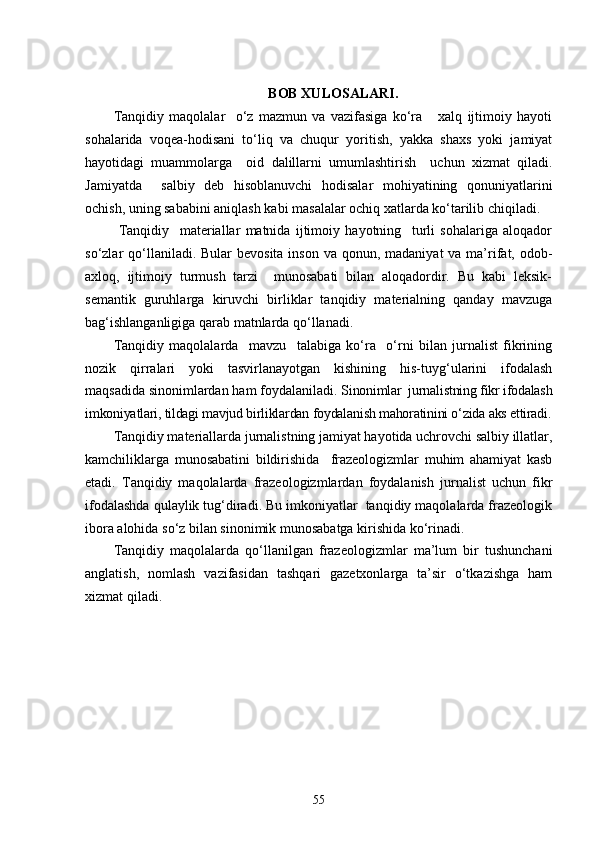 BOB XULOSALARI .
Tanqidiy   maqolalar     o‘z   mazmun   va   vazifasiga   ko‘ra       xalq   ijtimoiy   hayoti
sohalarida   voqea-hodisani   to‘liq   va   chuqur   yoritish,   yakka   shaxs   yoki   jamiyat
hayotidagi   muammolarga     oid   dalillarni   umumlashtirish     uchun   xizmat   qiladi.
Jamiyatda     salbiy   deb   hisoblanuvchi   hodisalar   mohiyatining   qonuniyatlarini
ochish, uning sababini aniqlash kabi masalalar ochiq xatlarda ko‘tarilib chiqiladi. 
  Tanqidiy     materiallar   matnida   ijtimoiy   hayotning     turli   sohalariga   aloqador
so‘zlar  qo‘llaniladi. Bular  bevosita  inson va  qonun, madaniyat  va ma’rifat, odob-
axloq,   ijtimoiy   turmush   tarzi     munosabati   bilan   aloqadordir.   Bu   kabi   leksik-
semantik   guruhlarga   kiruvchi   birliklar   tanqidiy   materialning   qanday   mavzuga
bag‘ishlanganligiga qarab matnlarda qo‘llanadi.
Tanqidiy   maqolalarda     mavzu     talabiga   ko‘ra     o‘rni   bilan   jurnalist   fikrining
nozik   qirralari   yoki   tasvirlanayotgan   kishining   his-tuyg‘ularini   ifodalash
maqsadida sinonimlardan ham foydalaniladi.  Sinonimlar  jurnalistning fikr ifodalash
imkoniyatlari, tildagi mavjud birliklardan foydalanish mahoratinini o‘zida aks ettiradi.
Tanqidiy materiallarda jurnalistning jamiyat hayotida uchrovchi salbiy illatlar,
kamchiliklarga   munosabatini   bildirishida     frazeologizmlar   muhim   ahamiyat   kasb
etadi.   Tanqidiy   maqolalarda   frazeologizmlardan   foydalanish   jurnalist   uchun   fikr
ifodalashda qulaylik tug‘diradi. Bu imkoniyatlar  tanqidiy maqolalarda frazeologik
ibora alohida so‘z bilan sinonimik munosabatga kirishida ko‘rinadi. 
Tanqidiy   maqolalarda   qo‘llanilgan   frazeologizmlar   ma’lum   bir   tushunchani
anglatish,   nomlash   vazifasidan   tashqari   gazetxonlarga   ta’sir   o‘tkazishga   ham
xizmat qiladi.
55 