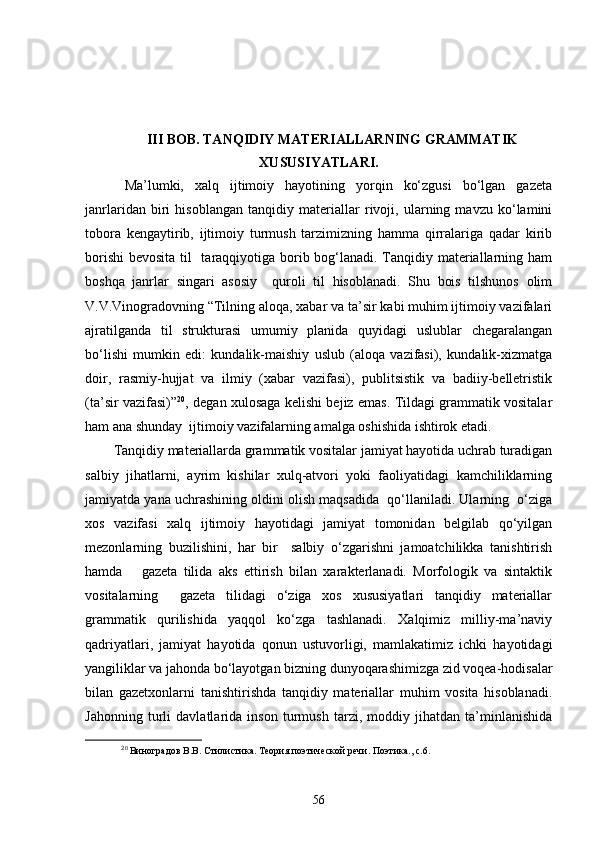 III BOB. TANQIDIY MATERIALLARNING GRAMMATIK
XUSUSIYATLARI .
  Ma’lumki,   xalq   ijtimoiy   hayotining   yorqin   ko‘zgusi   bo‘lgan   gazeta
janrlaridan   biri   hisoblangan   tanqidiy   materiallar   rivoji,   ularning   mavzu   ko‘lamini
tobora   kengaytirib,   ijtimoiy   turmush   tarzimizning   hamma   qirralariga   qadar   kirib
borishi  bevosita til    taraqqiyotiga borib bog‘lanadi. Tanqidiy materiallarning ham
boshqa   janrlar   singari   asosiy     quroli   til   hisoblanadi.   Shu   bois   tilshunos   olim
V.V.Vinogradovning “Tilning aloqa, xabar va ta’sir kabi muhim ijtimoiy vazifalari
ajratilganda   til   strukturasi   umumiy   planida   quyidagi   uslublar   chegaralangan
bo‘lishi   mumkin   edi:   kundalik-maishiy   uslub   (aloqa   vazifasi),   kundalik-xizmatga
doir,   rasmiy-hujjat   va   ilmiy   (xabar   vazifasi),   publitsistik   va   badiiy-belletristik
(ta’sir vazifasi)” 2 0
, degan xulosaga kelishi bejiz emas. Tildagi grammatik vositalar
ham ana shunday  ijtimoiy vazifalarning amalga oshishida ishtirok etadi.
Tanqidiy materiallarda grammatik vositalar jamiyat hayotida uchrab turadigan
salbiy   jihatlarni,   ayrim   kishilar   xulq-atvori   yoki   faoliyatidagi   kamchiliklarning
jamiyatda yana uchrashining oldini olish maqsadida  qo‘llaniladi. Ularning  o‘ziga
xos   vazifasi   xalq   ijtimoiy   hayotidagi   jamiyat   tomonidan   belgilab   qo‘yilgan
mezonlarning   buzilishini,   har   bir     salbiy   o‘zgarishni   jamoatchilikka   tanishtirish
hamda       gazeta   tilida   aks   ettirish   bilan   xarakterlanadi.   Morfologik   va   sintaktik
vositalarning     gazeta   tilidagi   o‘ziga   xos   xususiyatlari   tanqidiy   materiallar
grammatik   qurilishida   yaqqol   ko‘zga   tashlanadi.   Xalqimiz   milliy-ma’naviy
qadriyatlari,   jamiyat   hayotida   qonun   ustuvorligi,   mamlakatimiz   ichki   hayotidagi
yangiliklar va jahonda bo‘layotgan bizning dunyoqarashimizga zid voqea-hodisalar
bilan   gazetxonlarni   tanishtirishda   tanqidiy   materiallar   muhim   vosita   hisoblanadi.
Jahonning   turli   davlatlarida   inson   turmush   tarzi,   moddiy   jihatdan   ta’minlanishida
2
0
 Виноградов В.В. Стилистика. Теория поэтической речи. Поэтика., с.6.
56 