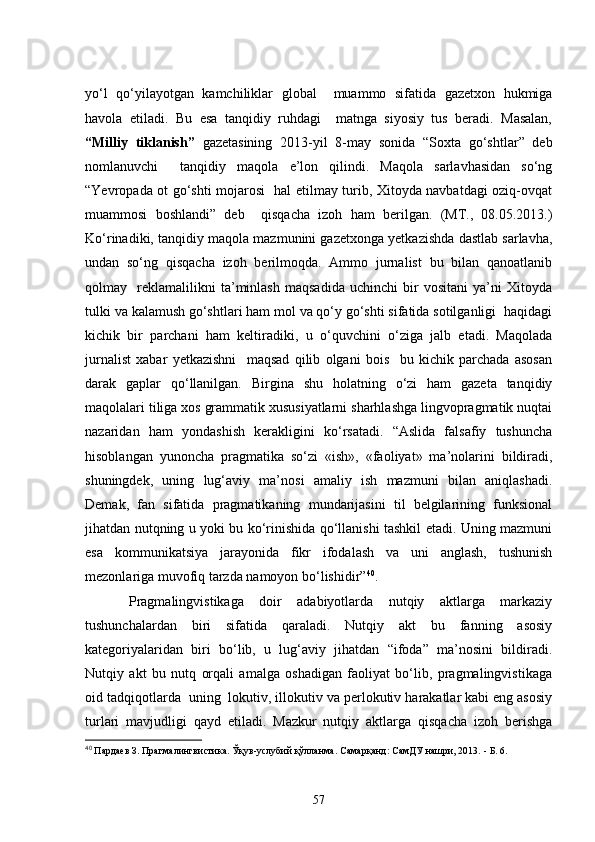 yo‘l   qo‘yilayotgan   kamchiliklar   global     muammo   sifatida   gazetxon   hukmiga
havola   etiladi.   Bu   esa   tanqidiy   ruhdagi     matnga   siyosiy   tus   beradi.   Masalan,
“Milliy   tiklanish”   gazetasining   2013-yil   8-may   sonida   “Soxta   go‘shtlar”   deb
nomlanuvchi     tanqidiy   maqola   e’lon   qilindi.   Maqola   sarlavhasidan   so‘ng
“Yevropada ot go‘shti mojarosi   hal etilmay turib, Xitoyda navbatdagi oziq-ovqat
muammosi   boshlandi”   deb     qisqacha   izoh   ham   berilgan.   (MT.,   08.05.2013.)
Ko‘rinadiki, tanqidiy maqola mazmunini gazetxonga yetkazishda dastlab sarlavha,
undan   so‘ng   qisqacha   izoh   berilmoqda.   Ammo   jurnalist   bu   bilan   qanoatlanib
qolmay     reklamalilikni   ta’minlash   maqsadida   uchinchi   bir   vositani   ya’ni   Xitoyda
tulki va kalamush go‘shtlari ham mol va qo‘y go‘shti sifatida sotilganligi  haqidagi
kichik   bir   parchani   ham   keltiradiki,   u   o‘quvchini   o‘ziga   jalb   etadi.   Maqolada
jurnalist   xabar   yetkazishni     maqsad   qilib   olgani   bois     bu   kichik   parchada   asosan
darak   gaplar   qo‘llanilgan.   Birgina   shu   holatning   o‘zi   ham   gazeta   tanqidiy
maqolalari tiliga xos grammatik xususiyatlarni sharhlashga lingvopragmatik nuqtai
nazaridan   ham   yondashish   kerakligini   ko‘rsatadi.   “Aslida   falsafiy   tushuncha
hisoblangan   yunoncha   pragmatika   so‘zi   «ish»,   «faoliyat»   ma’nolarini   bildiradi,
shuningdek,   uning   lug‘aviy   ma’nosi   amaliy   ish   mazmuni   bilan   aniqlashadi.
Demak,   fan   sifatida   pragmatikaning   mundarijasini   til   belgilarining   funksional
jihatdan nutqning u yoki bu ko‘rinishida qo‘llanishi tashkil etadi. Uning mazmuni
esa   kommunikatsiya   jarayonida   fikr   ifodalash   va   uni   anglash,   tushunish
mezonlariga muvofiq tarzda namoyon bo‘lishidir” 40
. 
  Pragmalingvistikaga   doir   adabiyotlarda   nutqiy   aktlarga   markaziy
tushunchalardan   biri   sifatida   qaraladi.   Nutqiy   akt   bu   fanning   asosiy
kategoriyalaridan   biri   bo‘lib,   u   lug‘aviy   jihatdan   “ifoda”   ma’nosini   bildiradi.
Nutqiy   akt   bu   nutq   orqali   amalga   oshadigan   faoliyat   bo‘lib,   pragmalingvistikaga
oid tadqiqotlarda  uning  lokutiv, illokutiv va perlokutiv harakatlar kabi eng asosiy
turlari   mavjudligi   qayd   etiladi.   Mazkur   nutqiy   aktlarga   qisqacha   izoh   berishga
40
  Пардаев З.   Прагмалингвистика. Ўқув-услубий қўлланма. Самарқанд: СамДУ нашри, 2013.  -  Б.   6.
57 