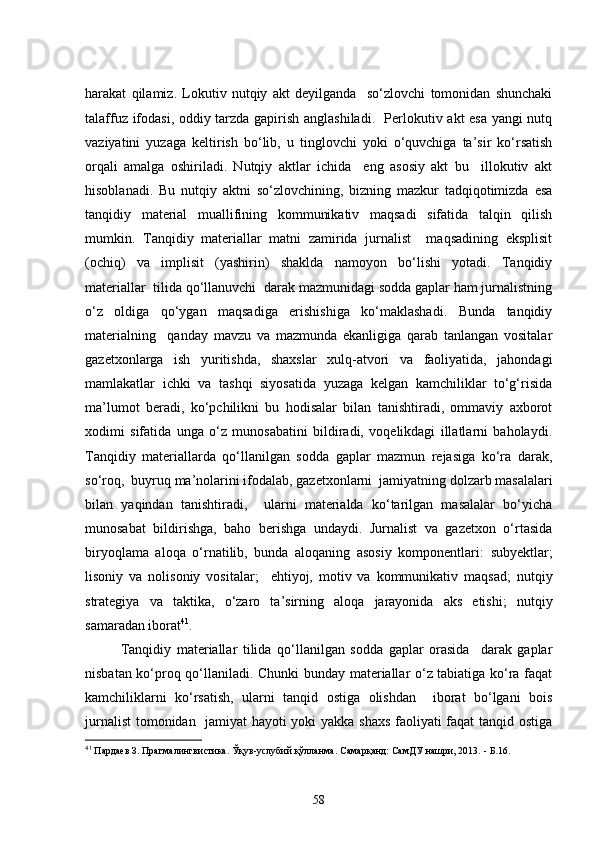 harakat   qilamiz.   Lokutiv   nutqiy   akt   deyilganda     so‘zlovchi   tomonidan   shunchaki
talaffuz ifodasi, oddiy tarzda gapirish anglashiladi.   Perlokutiv akt esa yangi nutq
vaziyatini   yuzaga   keltirish   bo‘lib,   u   tinglovchi   yoki   o‘quvchiga   ta’sir   ko‘rsatish
orqali   amalga   oshiriladi.   Nutqiy   aktlar   ichida     eng   asosiy   akt   bu     illokutiv   akt
hisoblanadi.   Bu   nutqiy   aktni   so‘zlovchining,   bizning   mazkur   tadqiqotimizda   esa
tanqidiy   material   muallifining   kommunikativ   maqsadi   sifatida   talqin   qilish
mumkin.   Tanqidiy   materiallar   matni   zamirida   jurnalist     maqsadining   eksplisit
(ochiq)   va   implisit   (yashirin)   shaklda   namoyon   bo‘lishi   yotadi.   Tanqidiy
materiallar  tilida qo‘llanuvchi  darak mazmunidagi sodda gaplar ham jurnalistning
o‘z   oldiga   qo‘ygan   maqsadiga   erishishiga   ko‘maklashadi.   Bunda   tanqidiy
materialning     qanday   mavzu   va   mazmunda   ekanligiga   qarab   tanlangan   vositalar
gazetxonlarga   ish   yuritishda,   shaxslar   xulq-atvori   va   faoliyatida,   jahondagi
mamlakatlar   ichki   va   tashqi   siyosatida   yuzaga   kelgan   kamchiliklar   to‘g‘risida
ma’lumot   beradi,   ko‘pchilikni   bu   hodisalar   bilan   tanishtiradi,   ommaviy   axborot
xodimi   sifatida   unga   o‘z   munosabatini   bildiradi,   voqelikdagi   illatlarni   baholaydi.
Tanqidiy   materiallarda   qo‘llanilgan   sodda   gaplar   mazmun   rejasiga   ko‘ra   darak,
so‘roq,  buyruq ma’nolarini ifodalab, gazetxonlarni  jamiyatning dolzarb masalalari
bilan   yaqindan   tanishtiradi,     ularni   materialda   ko‘tarilgan   masalalar   bo‘yicha
munosabat   bildirishga,   baho   berishga   undaydi.   Jurnalist   va   gazetxon   o‘rtasida
biryoqlama   aloqa   o‘rnatilib,   bunda   aloqaning   asosiy   komponentlari:   subyektlar;
lisoniy   va   nolisoniy   vositalar;     ehtiyoj,   motiv   va   kommunikativ   maqsad;   nutqiy
strategiya   va   taktika,   o‘zaro   ta’sirning   aloqa   jarayonida   aks   etishi;   nutqiy
samaradan iborat 41
.
Tanqidiy   materiallar   tilida   qo‘llanilgan   sodda   gaplar   orasida     darak   gaplar
nisbatan ko‘proq qo‘llaniladi. Chunki bunday materiallar o‘z tabiatiga ko‘ra faqat
kamchiliklarni   ko‘rsatish,   ularni   tanqid   ostiga   olishdan     iborat   bo‘lgani   bois
jurnalist  tomonidan   jamiyat hayoti yoki yakka shaxs  faoliyati faqat tanqid ostiga
41
 Пардаев З. Прагмалингвистика. Ўқув-услубий қўлланма. Самарқанд: СамДУ нашри, 2013.  -  Б.16.
58 