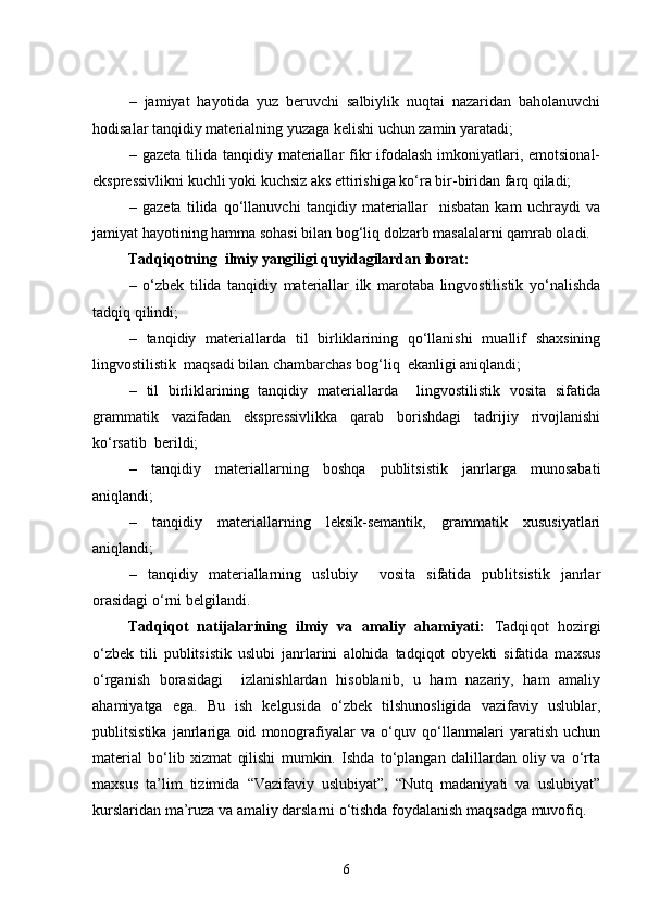 –   jamiyat   hayotida   yuz   beruvchi   salbiylik   nuqtai   nazaridan   baholanuvchi
hodisalar tanqidiy materialning yuzaga kelishi uchun zamin yaratadi;
–   gazeta tilida tanqidiy materiallar  fikr  ifodalash  imkoniyatlari, emotsional-
ekspressivlikni kuchli yoki kuchsiz aks ettirishiga ko‘ra bir-biridan farq qiladi;
–   gazeta   tilida   qo‘llanuvchi   tanqidiy   materiallar     nisbatan   kam   uchraydi   va
jamiyat hayotining hamma sohasi bilan bog‘liq dolzarb masalalarni qamrab oladi.
Tadqiqotning  ilmiy yangiligi quyidagilardan iborat:
–   o‘zbek   tilida   tanqidiy   materiallar   ilk   marotaba   lingvostilistik   yo‘nalishda
tadqiq qilindi;
–   tanqidiy   materiallarda   til   birliklarining   qo‘llanishi   muallif   shaxsining
lingvostilistik  maqsadi bilan chambarchas bog‘liq  ekanligi aniqlandi;
–   til   birliklarining   tanqidiy   materiallarda     lingvostilistik   vosita   sifatida
grammatik   vazifadan   ekspressivlikka   qarab   borishdagi   tadrijiy   rivojlanishi
ko‘rsatib  berildi;
–   tanqidiy   materiallarning   boshqa   publitsistik   janrlarga   munosabati
aniqlandi;
–   tanqidiy   materiallarning   leksik-semantik,   grammatik   xususiyatlari
aniqlandi;
–   tanqidiy   materiallarning   uslubiy     vosita   sifatida   publitsistik   janrlar
orasidagi o‘rni belgilandi.
Tadqiqot   natijalarining   ilmiy   va   amaliy   ahamiyati:   Tadqiqot   hozirgi
o‘zbek   tili   publitsistik   uslubi   janrlarini   alohida   tadqiqot   obyekti   sifatida   maxsus
o‘rganish   borasidagi     izlanishlardan   hisoblanib,   u   ham   nazariy,   ham   amaliy
ahamiyatga   ega.   Bu   ish   kelgusida   o‘zbek   tilshunosligida   vazifaviy   uslublar,
publitsistika   janrlariga   oid   monografiyalar   va   o‘quv   qo‘llanmalari   yaratish   uchun
material   bo‘lib   xizmat   qilishi   mumkin.   Ishda   to‘plangan   dalillardan   oliy   va   o‘rta
maxsus   ta’lim   tizimida   “Vazifaviy   uslubiyat”,   “Nutq   madaniyati   va   uslubiyat”
kurslaridan ma’ruza va amaliy darslarni o‘tishda foydalanish maqsadga muvofiq.
6 