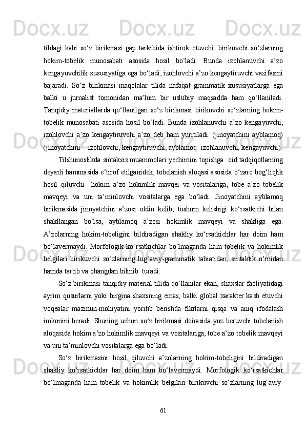 tildagi   kabi   so‘z   birikmasi   gap   tarkibida   ishtirok   etuvchi,   birikuvchi   so‘zlarning
hokim-tobelik   munosabati   asosida   hosil   bo‘ladi.   Bunda   izohlanuvchi   a’zo
kengayuvchilik xususiyatiga ega bo‘ladi, izohlovchi a’zo kengaytiruvchi vazifasini
bajaradi.   So‘z   birikmasi   maqolalar   tilida   nafaqat   grammatik   xususiyatlarga   ega
balki   u   jurnalist   tomonidan   ma’lum   bir   uslubiy   maqsadda   ham   qo‘llaniladi.
Tanqidiy   materiallarda   qo‘llanilgan   so‘z   birikmasi   birikuvchi   so‘zlarning   hokim-
tobelik   munosabati   asosida   hosil   bo‘ladi.   Bunda   izohlanuvchi   a’zo   kengayuvchi,
izohlovchi   a’zo   kengaytiruvchi   a’zo   deb   ham   yuritiladi:   (jinoyatchini   ayblamoq)
(jinoyatchini -  izohlovchi, kengaytiruvchi, ayblamoq- izohlanuvchi, kengayuvchi).
Tilshunoslikda sintaksis muammolari yechimini topishga  oid tadqiqotlarning
deyarli hammasida e’tirof etilganidek, tobelanish aloqasi asosida o‘zaro bog‘liqlik
hosil   qiluvchi     hokim   a’zo   hokimlik   mavqei   va   vositalariga,   tobe   a’zo   tobelik
mavqeyi   va   uni   ta’minlovchi   vositalarga   ega   bo‘ladi.   Jinoyatchini   ayblamoq
birikmasida   jinoyatchini   a’zosi   oldin   kelib,   tushum   kelishigi   ko‘rsatkichi   bilan
shakllangan   bo‘lsa,   ayblamoq   a’zosi   hokimlik   mavqeyi   va   shakliga   ega.
A’zolarning   hokim-tobeligini   bildiradigan   shakliy   ko‘rsatkichlar   har   doim   ham
bo‘lavermaydi.   Morfologik   ko‘rsatkichlar   bo‘lmaganda   ham   tobelik   va   hokimlik
belgilari   birikuvchi   so‘zlarning   lug‘aviy-grammatik   tabiatidan,   sintaktik   o‘rnidan
hamda tartib va ohangdan bilinib  turadi. 
So‘z birikmasi tanqidiy material tilida qo‘llanilar ekan, shaxslar faoliyatidagi
ayrim   qusurlarni  yoki  birgina  shaxsning  emas,  balki   global  xarakter  kasb   etuvchi
voqealar   mazmun-mohiyatini   yoritib   berishda   fikrlarni   qisqa   va   aniq   ifodalash
imkonini  beradi. Shuning uchun so‘z birikmasi  doirasida yuz beruvchi tobelanish
aloqasida hokim a’zo hokimlik mavqeyi va vositalariga, tobe a’zo tobelik mavqeyi
va uni ta’minlovchi vositalarga ega bo‘ladi. 
So‘z   birikmasini   hosil   qiluvchi   a’zolarning   hokim-tobeligini   bildiradigan
shakliy   ko‘rsatkichlar   har   doim   ham   bo‘lavermaydi.   Morfologik   ko‘rsatkichlar
bo‘lmaganda   ham   tobelik   va   hokimlik   belgilari   birikuvchi   so‘zlarning   lug‘aviy-
61 