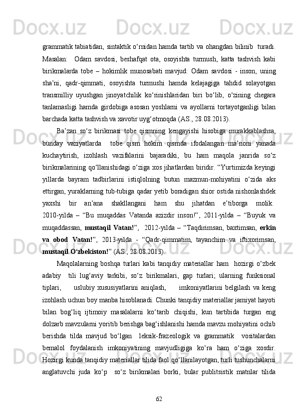 grammatik tabiatidan, sintaktik o‘rnidan hamda tartib va ohangdan bilinib   turadi.
Masalan:     Odam   savdosi,   beshafqat   ota,   osoyishta   turmush,   katta   tashvish   kabi
birikmalarda   tobe   –   hokimlik   munosabati   mavjud:   Odam   savdosi   -   inson,   uning
sha’ni,   qadr-qimmati,   osoyishta   turmushi   hamda   kelajagiga   tahdid   solayotgan
transmilliy   uyushgan   jinoyatchilik   ko‘rinishlaridan   biri   bo‘lib,   o‘zining   chegara
tanlamasligi   hamda   girdobiga   asosan   yoshlarni   va   ayollarni   tortayotganligi   bilan
barchada katta tashvish va xavotir uyg‘otmoqda (AS., 28.08.2013). 
Ba’zan   so‘z   birikmasi   tobe   qismning   kengayishi   hisobiga   murakkablashsa,
bunday   vaziyatlarda     tobe   qism   hokim   qismda   ifodalangan   ma’noni   yanada
kuchaytirish,   izohlash   vazifalarini   bajaradiki,   bu   ham   maqola   janrida   so‘z
birikmalarining qo‘llanishidagi o‘ziga xos jihatlardan biridir. “Yurtimizda keyingi
yillarda   bayram   tadbirlarini   istiqlolning   butun   mazmun-mohiyatini   o‘zida   aks
ettirgan, yuraklarning tub-tubiga qadar yetib boradigan shior ostida nishonlashdek
yaxshi   bir   an’ana   shakllangani   ham   shu   jihatdan   e’tiborga   molik.  
2010-yilda   –   “Bu   muqaddas   Vatanda   azizdir   inson!”,   2011-yilda   –   “Buyuk   va
muqaddassan,   mustaqil   Vatan! ”,     2012-yilda   –   “Taqdirimsan,   baxtimsan,   erkin
va   obod   Vatan! ”,   2013-yilda   -   “Qadr-qimmatim,   tayanchim   va   iftixorimsan,
mustaqil O‘zbekiston! ” (AS., 28.08.2013).  
Maqolalarning   boshqa   turlari   kabi   tanqidiy   materiallar   ham     hozirgi   o‘zbek
adabiy     tili   lug‘aviy   tarkibi,   so‘z   birikmalari,   gap   turlari;   ularning   funksional
tiplari,           uslubiy   xususiyatlarini   aniqlash,           imkoniyatlarini   belgilash   va   keng
izohlash uchun boy manba hisoblanadi. Chunki tanqidiy materiallar jamiyat hayoti
bilan   bog‘liq   ijtimoiy   masalalarni   ko‘tarib   chiqishi,   kun   tartibida   turgan   eng
dolzarb mavzularni yoritib berishga bag‘ishlanishi hamda mavzu mohiyatini ochib
berishda   tilda   mavjud   bo‘lgan     leksik-frazeologik   va   grammatik     vositalardan
bemalol   foydalanish   imkoniyatining   mavjudligiga   ko‘ra   ham   o‘ziga   xosdir.
Hozirgi kunda tanqidiy materiallar tilida faol qo‘llanilayotgan, turli tushunchalarni
anglatuvchi   juda   ko‘p     so‘z   birikmalari   borki,   bular   publitsistik   matnlar   tilida
62 