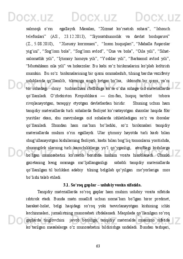 salmoqli   o‘rin     egallaydi.   Masalan,   “Xizmat   ko‘rsatish   sohasi”,   “Ishonch
telefonlari ”   (AS.,   23.12.2013),   “Siyosatshunoslik   va   davlat   boshqaruvi”
(Z.,   5.08.2010),       “ Xususiy   korxonasi ”,     “Inson   huquqlari”,   “Mahalla   fuqarolar
yig‘ini”,   “Sog‘lom   bola”,   “Sog‘lom   avlod”,   “Ona   va   bola”,   “Oila   yili”,   “Sihat-
salomatlik   yili”,   “Ijtimoiy   himoya   yili”,   “Yoshlar   yili”,   “Barkamol   avlod   yili”,
“Mustahkam   oila   yili”   va   hokazolar.   Bu   kabi   so‘z   birikmalarini   ko‘plab   keltirish
mumkin.  Bu so‘z  birikmalarining bir qismi ommalashib, tilning barcha vazifaviy
uslublarida qo‘llanilib,    tilimizga  singib  ketgan  bo‘lsa,      ikkinchi   bir   qismi,  ya’ni
tor sohadagi     ilmiy     tushunchani ifodlshiga ko‘ra o‘sha sohaga oid materiallarda
qo‘llaniladi.   O‘zbekiston   Respublikasi   —   ilm-fan,   huquq   tartibot     tobora
rivojlanayotgan,   taraqqiy   etyotgan   davlatlardan   biridir.       Shuning   uchun   ham
tanqidiy   materiallarda   turli   sohalarda   faoliyat   ko‘rsatayotgan   shaxslar   haqida   fikr
yuritilar   ekan,   shu   mavzularga   oid   sohalarda   ishlatiladigan   so‘z   va   iboralar
qo‘llaniladi.   Shundan   ham   ma’lum   bo‘ladiki,   so‘z   birikmalari   tanqidiy
materiallarda   muhim   o‘rin   egallaydi.   Ular   ijtimoiy   hayotda   turli   kasb   bilan
shug‘ullanayotgan kishilarning faoliyati, kasbi bilan bog‘liq tomonlarni yoritishda,
shuningdek   ularning   turli   kamchiliklarga   yo‘l   qo‘yganligi,     atrofdagi   kishilarga
bo‘lgan   munosabatini   ko‘rsatib   berishda   muhim   vosita   hisoblanadi.   Chunki
gazetaning   keng   ommaga   mo‘ljallanganligi     sababli   tanqidiy   materiallarda
qo‘llanilgan   til   birliklari   adabiy     tilning   belgilab   qo‘yilgan     me’yorlariga     mos
bo‘lishi talab etiladi.
3 . 1 .   So‘roq gaplar – uslubiy vosita sifatida .
  Tanqidiy   materiallarda   so‘roq   gaplar   ham   muhim   uslubiy   vosita   sifatida
ishtirok   etadi.   Bunda   matn   muallifi   uchun   noma’lum   bo‘lgan   biror   predmet,
harakat-holat,   belgi   haqidagi   so‘roq   yoki   tasvirlanayotgan   kishining   ichki
kechinmalari, jurnalistning  munosabati   ifodalanadi.  Maqolada  qo‘llanilgan so‘roq
gaplarda   tinglovchini     javob   berishga,   tanqidiy   materialda   muammo   sifatida
ko‘tarilgan   masalalarga   o‘z   munosabatini   bildirishga   undaladi.   Bundan   tashqari,
63 