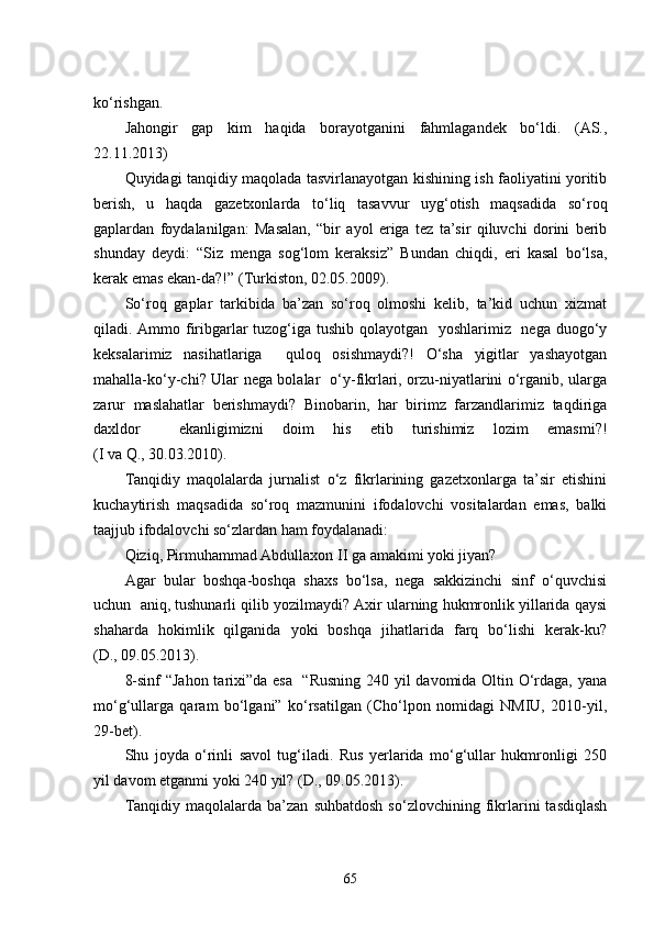 ko‘rishgan.
Jahongir   gap   kim   haqida   borayotganini   fahmlagandek   bo‘ldi.   (AS.,
22.11.2013)
Quyidagi tanqidiy maqolada tasvirlanayotgan kishining ish faoliyatini yoritib
berish,   u   haqda   gazetxonlarda   to‘liq   tasavvur   uyg‘otish   maqsadida   so‘roq
gaplardan   foydalanilgan:   Masalan,   “bir   ayol   eriga   tez   ta’sir   qiluvchi   dorini   berib
shunday   deydi:   “Siz   menga   sog‘lom   keraksiz”   Bundan   chiqdi,   eri   kasal   bo‘lsa,
kerak emas ekan-da?!” (Turkiston, 02.05.2009) .  
So‘roq   gaplar   tarkibida   ba’zan   so‘roq   olmoshi   kelib,   ta’kid   uchun   xizmat
qiladi. Ammo firibgarlar  tuzog‘iga tushib qolayotgan   yoshlarimiz   nega duogo‘y
keksalarimiz   nasihatlariga     quloq   osishmaydi?!   O‘sha   yigitlar   yashayotgan
mahalla-ko‘y-chi? Ular nega bolalar   o‘y-fikrlari, orzu-niyatlarini o‘rganib, ularga
zarur   maslahatlar   berishmaydi?   Binobarin,   har   birimz   farzandlarimiz   taqdiriga
daxldor     ekanligimizni   doim   his   etib   turishimiz   lozim   emasmi?!
(I va Q., 30.03.2010).
Tanqidiy   maqolalarda   jurnalist   o‘z   fikrlarining   gazetxonlarga   ta’sir   etishini
kuchaytirish   maqsadida   so‘roq   mazmunini   ifodalovchi   vositalardan   emas,   balki
taajjub ifodalovchi so‘zlardan ham foydalanadi:
Qiziq, Pirmuhammad Abdullaxon II ga amakimi yoki jiyan? 
Agar   bular   boshqa-boshqa   shaxs   bo‘lsa,   nega   sakkizinchi   sinf   o‘quvchisi
uchun  aniq, tushunarli qilib yozilmaydi? Axir ularning hukmronlik yillarida qaysi
shaharda   hokimlik   qilganida   yoki   boshqa   jihatlarida   farq   bo‘lishi   kerak-ku?
(D., 09.05.2013).
8-sinf “Jahon tarixi”da esa   “Rusning 240 yil davomida Oltin O‘rdaga, yana
mo‘g‘ullarga   qaram   bo‘lgani”   ko‘rsatilgan   (Cho‘lpon   nomidagi   NMIU,   2010-yil,
29-bet). 
Shu   joyda   o‘rinli   savol   tug‘iladi.   Rus   yerlarida   mo‘g‘ullar   hukmronligi   250
yil davom etganmi yoki 240 yil? (D., 09.05.2013).
Tanqidiy   maqolalarda  ba’zan   suhbatdosh   so‘zlovchining   fikrlarini   tasdiqlash
65 