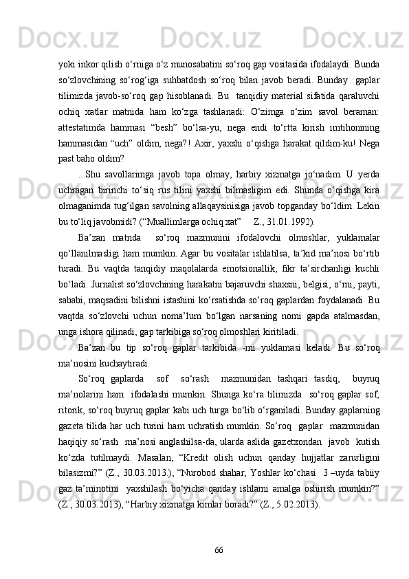 yoki inkor qilish o‘rniga o‘z munosabatini so‘roq gap vositasida ifodalaydi. Bunda
so‘zlovchining   so‘rog‘iga   suhbatdosh   so‘roq   bilan   javob   beradi.   Bunday     gaplar
tilimizda   javob-so‘roq   gap   hisoblanadi.   Bu     tanqidiy   material   sifatida   qaraluvchi
ochiq   xatlar   matnida   ham   ko‘zga   tashlanadi:   O‘zimga   o‘zim   savol   beraman:
attestatimda   hammasi   “besh”   bo‘lsa-yu,   nega   endi   to‘rtta   kirish   imtihonining
hammasidan   “uch”   oldim,   nega?!   Axir,   yaxshi   o‘qishga   harakat   qildim-ku!   Nega
past baho oldim?
...Shu   savollarimga   javob   topa   olmay,   harbiy   xizmatga   jo‘nadim.   U   yerda
uchragan   birinchi   to‘siq   rus   tilini   yaxshi   bilmasligim   edi.   Shunda   o‘qishga   kira
olmaganimda tug‘ilgan savolning allaqaysinisiga  javob topganday bo‘ldim. Lekin
bu to‘liq javobmidi? (“Muallimlarga ochiq xat”     Z., 31.01.1992).
Ba’zan   matnda     so‘roq   mazmunini   ifodalovchi   olmoshlar,   yuklamalar
qo‘llanilmasligi   ham   mumkin.   Agar   bu   vositalar   ishlatilsa,   ta’kid   ma’nosi   bo‘rtib
turadi.   Bu   vaqtda   tanqidiy   maqolalarda   emotsionallik,   fikr   ta’sirchanligi   kuchli
bo‘ladi. Jurnalist so‘zlovchining harakatni bajaruvchi shaxsni, belgisi, o‘rni, payti,
sababi, maqsadini bilishni istashini  ko‘rsatishda so‘roq gaplardan foydalanadi. Bu
vaqtda   so‘zlovchi   uchun   noma’lum   bo‘lgan   narsaning   nomi   gapda   atalmasdan,
unga ishora qilinadi, gap tarkibiga so‘roq olmoshlari kiritiladi.
Ba’zan   bu   tip   so‘roq   gaplar   tarkibida   -mi   yuklamasi   keladi.   Bu   so‘roq
ma’nosini kuchaytiradi.
So‘roq   gaplarda     sof     so‘rash     mazmunidan   tashqari   tasdiq,     buyruq
ma’nolarini   ham     ifodalashi   mumkin.   Shunga   ko‘ra   tilimizda     so‘roq   gaplar   sof,
ritorik, so‘roq buyruq gaplar kabi uch turga bo‘lib o‘rganiladi. Bunday gaplarning
gazeta   tilida   har   uch   turini   ham   uchratish   mumkin.   So‘roq     gaplar     mazmunidan
haqiqiy so‘rash    ma’nosi  anglashilsa-da, ularda aslida gazetxondan   javob   kutish
ko‘zda   tutilmaydi.   Masalan,   “Kredit   olish   uchun   qanday   hujjatlar   zarurligini
bilasizmi?” (Z., 30.03.2013.), “Nurobod shahar, Yoshlar  ko‘chasi    3 –uyda tabiiy
gaz   ta’minotini     yaxshilash   bo‘yicha   qanday   ishlarni   amalga   oshirish   mumkin?”
(Z., 30.03.2013), “Harbiy xizmatga kimlar boradi ? ” (Z., 5.02.2013). 
66 