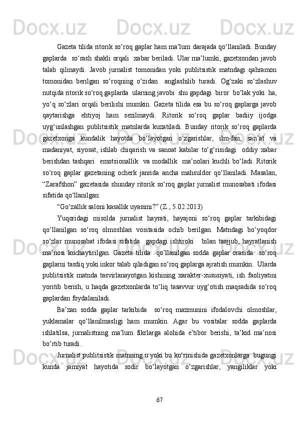 Gazeta tilida ritorik so‘roq gaplar ham ma’lum darajada qo‘llaniladi. Bunday
gaplarda   so‘rash shakli orqali   xabar beriladi. Ular ma’lumki, gazetxondan javob
talab   qilmaydi.   Javob   jurnalist   tomonidan   yoki   publitsistik   matndagi   qahramon
tomonidan   berilgan   so‘roqning   o‘zidan     anglashilib   turadi.   Og‘zaki   so‘zlashuv
nutqida ritorik so‘roq gaplarda  ularning javobi  shu gapdagi  biror  bo‘lak yoki  ha,
yo‘q   so‘zlari   orqali   berilishi   mumkin.   Gazeta   tilida   esa   bu   so‘roq   gaplarga   javob
qaytarishga   ehtiyoj   ham   sezilmaydi.   Ritorik   so‘roq   gaplar   badiiy   ijodga
uyg‘unlashgan   publitsistik   matnlarda   kuzatiladi.   Bunday   ritorik   so‘roq   gaplarda
gazetxonga   kundalik   hayotda   bo‘layotgan   o‘zgarishlar,   ilm-fan,   san’at   va
madaniyat,   siyosat,   ishlab   chiqarish   va   sanoat   kabilar   to‘g‘risidagi     oddiy   xabar
berishdan   tashqari     emotsionallik     va   modallik     ma’nolari   kuchli   bo‘ladi.   Ritorik
so‘roq   gaplar   gazetaning   ocherk   janrida   ancha   mahsuldor   qo‘llaniladi.   Masalan,
“Zarafshon”  gazetasida  shunday ritorik so‘roq gaplar  jurnalist  munosabati  ifodasi
sifatida qo‘llanilgan:
“Go‘zallik saloni kasallik uyasimi ? ” (Z., 5.02.2013)
Yuqoridagi   misolda   jurnalist   hayrati,   hayajoni   so‘roq   gaplar   tarkibidagi
qo‘llanilgan   so‘roq   olmoshlari   vositasida   ochib   berilgan.   Matndagi   bo‘yoqdor
so‘zlar   munosabat   ifodasi   sifatida     gapdagi   ishtiroki       bilan   taajjub,   hayratlanish
ma’nosi   kuchaytirilgan.   Gazeta   tilida     qo‘llanilgan   sodda   gaplar   orasida     so‘roq
gaplarni tasdiq yoki inkor talab qiladigan so‘roq gaplarga ajratish mumkin.  Ularda
publitsistik   matnda   tasvirlanayotgan   kishining   xarakter-xususiyati,   ish   faoliyatini
yoritib   berish,   u   haqda   gazetxonlarda   to‘liq   tasavvur   uyg‘otish   maqsadida   so‘roq
gaplardan foydalaniladi.
Ba’zan   sodda   gaplar   tarkibida     so‘roq   mazmunini   ifodalovchi   olmoshlar,
yuklamalar   qo‘llanilmasligi   ham   mumkin.   Agar   bu   vositalar   sodda   gaplarda
ishlatilsa,   jurnalistning   ma’lum   fikrlarga   alohida   e’tibor   berishi,   ta’kid   ma’nosi
bo‘rtib turadi. 
Jurnalist publitsistik matnning u yoki bu ko‘rinishida gazetxonlarga   bugungi
kunda   jamiyat   hayotida   sodir   bo‘layotgan   o‘zgarishlar,   yangiliklar   yoki
67 