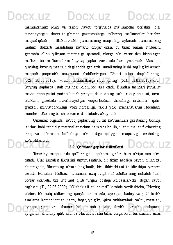mamlakatimiz   ichki   va   tashqi   hayoti   to‘g‘risida   ma’lumotlar   berishni,   o‘zi
tasvirlayotgan   shaxs   to‘g‘risida   gazetxonlarga   to‘liqroq   ma’lumotlar   berishni
maqsad qiladi.  Illokutiv   akt     jurnalistning   maqsadiga   aylanadi.   Jurnalist   eng
muhim,   dolzarb   masalalarni   ko‘tarib   chiqar   ekan,   bu   bilan   omma   e’tiborini
gazetada   e’lon   qilingan   materialga   qaratadi,   ularga   o‘zi   zarur   deb   hisoblagan
ma’lum   bir   ma’lumotlarni   buyruq   gaplar   vositasida   ham   yetkazadi.   Masalan,
quyidagi buyruq mazmunidagi sodda gaplarda jurnalistning kishi sog‘lig‘ini asrash
maqsadi   pragmatik   mazmunni   shakllantirgan:   “Sport   bilan   shug‘ullaning”
(XS.,   30.03.2013),   “Vrach   maslahatlariga   rioya   qiling”   (XS.,   13.03.2013)   kabi.
Buyruq   gaplarda   istak   ma’nosi   kuchliroq   aks   etadi.   Bundan   tashqari   jurnalist
mavzu   mohiyatini   yoritib   berish   jarayonida   o‘zining   turli     ruhiy   holatini,   orzu-
istaklari,   gazetada   tasvirlanayotgan   voqea-hodisa,   shaxslarga   nisbatan     qahr-
g‘azabi,   minnatdorchiligi   yoki   noroziligi,   taklif   yoki   maslahatlarini   ifodalashi
mumkin. Ularning barchasi zamirida illokutiv akt yotadi. 
Umuman   olganda,   so‘roq   gaplarning   bu   xil   ko‘rinishlari   gazetaning   boshqa
janrlari   kabi   tanqidiy   materiallar   uchun   ham   xos   bo‘lib,   ular   jurnalist   fikrlarining
aniq   va   ta’sirchan   bo‘lishiga,   o‘z   oldiga   qo‘ygan   maqsadiga   erishishiga
ko‘maklashadi.
3.2. Qo‘shma gaplar stilistikasi .
Tanqidiy   maqolalarda   qo‘llanilgan     qo‘shma   gaplar   ham   o‘ziga   xos   o‘rin
tutadi.   Ular   jurnalist   fikrlarini   umumlashtirib,   bir   tizim   asosida   bayon   qilishiga,
shuningdek,   fikrlarning   o‘zaro   bog‘lanib,   biri   ikkinchisini   to‘ldirishiga   yordam
beradi.   Masalan:   Kolbasa,   umuman,   oziq-ovqat   mahsulotlarining   nohaloli   ham
bo‘lar   ekan-da,   biz   iste’mol   qilib   turgan   boshqa   kolbasalar-chi,   degan   savol
tug‘iladi   (T.,   02.05.2009),   “O‘zbek   tili   stilistikasi”   kitobda   yozilishicha,   “Hozirgi
o‘zbek   tili   nutq   stillarining   qariyb   hammasida,   ayniqsa,   badiiy   va   publitsistik
asarlarda   komponentlari   hatto,   faqat,   yolg‘iz,   -gina   yuklamalari;   ya’ni,   masalan,
ayniqsa,   jumladan,   shaxsan   kabi   kirish   so‘zlar;   deylik,   demak,   boshqacha
aytganda, shunday qilib   kabi fe’l-kirishlar,   shu bilan birga,   kabi birikmalar,   emas
68 
