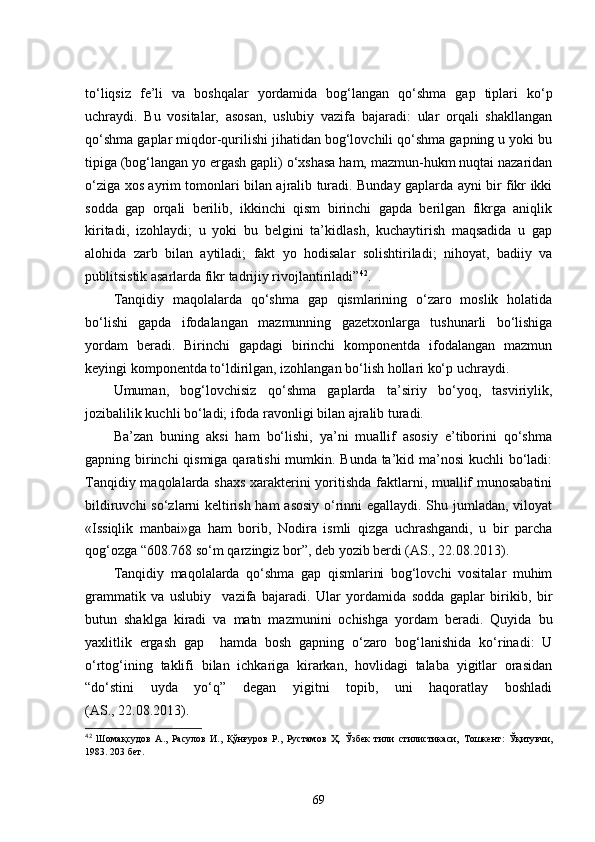 to‘liqsiz   fe’li   va   boshqalar   yordamida   bog‘langan   qo‘shma   gap   tiplari   ko‘p
uchraydi.   Bu   vositalar,   asosan,   uslubiy   vazifa   bajaradi:   ular   orqali   shakllangan
qo‘shma gaplar miqdor-qurilishi jihatidan bog‘lovchili qo‘shma gapning u yoki bu
tipiga (bog‘langan yo ergash gapli) o‘xshasa ham, mazmun-hukm nuqtai nazaridan
o‘ziga xos ayrim tomonlari bilan ajralib turadi. Bunday gaplarda ayni bir fikr ikki
sodda   gap   orqali   berilib,   ikkinchi   qism   birinchi   gapda   berilgan   fikrga   aniqlik
kiritadi,   izohlaydi;   u   yoki   bu   belgini   ta’kidlash,   kuchaytirish   maqsadida   u   gap
alohida   zarb   bilan   aytiladi;   fakt   yo   hodisalar   solishtiriladi;   nihoyat,   badiiy   va
publitsistik asarlarda fikr tadrijiy rivojlantiriladi” 42
.
Tanqidiy   maqolalarda   qo‘shma   gap   qismlarining   o‘zaro   moslik   holatida
bo‘lishi   gapda   ifodalangan   mazmunning   gazetxonlarga   tushunarli   bo‘lishiga
yordam   beradi.   Birinchi   gapdagi   birinchi   komponentda   ifodalangan   mazmun
keyingi komponentda to‘ldirilgan, izohlangan bo‘lish hollari ko‘p uchraydi.
Umuman,   bog‘lovchisiz   qo‘shma   gaplarda   ta’siriy   bo‘yoq,   tasviriylik,
jozibalilik kuchli bo‘ladi; ifoda ravonligi bilan ajralib turadi.
Ba’zan   buning   aksi   ham   bo‘lishi,   ya’ni   muallif   asosiy   e’tiborini   qo‘shma
gapning birinchi  qismiga qaratishi mumkin. Bunda ta’kid ma’nosi kuchli bo‘ladi:
Tanqidiy maqolalarda shaxs xarakterini yoritishda faktlarni, muallif munosabatini
bildiruvchi so‘zlarni keltirish ham  asosiy o‘rinni egallaydi. Shu jumladan, viloyat
«Issiqlik   manbai»ga   ham   borib,   Nodira   ismli   qizga   uchrashgandi,   u   bir   parcha
qog‘ozga “608.768 so‘m qarzingiz bor”, deb yozib berdi (AS., 22.08.2013).
Tanqidiy   maqolalarda   qo‘shma   gap   qismlarini   bog‘lovchi   vositalar   muhim
grammatik   va   uslubiy     vazifa   bajaradi.   Ular   yordamida   sodda   gaplar   birikib,   bir
butun   shaklga   kiradi   va   matn   mazmunini   ochishga   yordam   beradi.   Quyida   bu
yaxlitlik   ergash   gap     hamda   bosh   gapning   o‘zaro   bog‘lanishida   ko‘rinadi:   U
o‘rtog‘ining   taklifi   bilan   ichkariga   kirarkan,   hovlidagi   talaba   yigitlar   orasidan
“do‘stini   uyda   yo‘q”   degan   yigitni   topib,   uni   haqoratlay   boshladi
(AS., 22.08.2013).
42
  Шомақсудов   А.,   Расулов   И.,   Қўнғуров   Р.,   Рустамов   Ҳ.   Ўзбек   тили   стилистикаси,   Тошкент:   Ўқитувчи,
1983. 203 бет.
69 