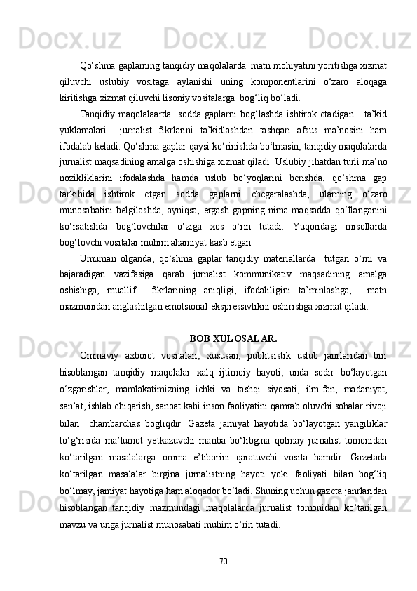 Qo‘shma gaplarning tanqidiy maqolalarda  matn mohiyatini yoritishga xizmat
qiluvchi   uslubiy   vositaga   aylanishi   uning   komponentlarini   o‘zaro   aloqaga
kiritishga xizmat qiluvchi lisoniy vositalarga  bog‘liq bo‘ladi.
Tanqidiy   maqolalaarda    sodda   gaplarni   bog‘lashda   ishtirok   etadigan      ta’kid
yuklamalari     jurnalist   fikrlarini   ta’kidlashdan   tashqari   afsus   ma’nosini   ham
ifodalab keladi. Qo‘shma gaplar qaysi ko‘rinishda bo‘lmasin, tanqidiy maqolalarda
jurnalist maqsadining amalga oshishiga xizmat qiladi.   Uslubiy jihatdan turli ma’no
nozikliklarini   ifodalashda   hamda   uslub   bo‘yoqlarini   berishda,   qo‘shma   gap
tarkibida   ishtirok   etgan   sodda   gaplarni   chegaralashda,   ularning   o‘zaro
munosabatini   belgilashda,   ayniqsa,   ergash   gapning   nima   maqsadda   qo‘llanganini
ko‘rsatishda   bog‘lovchilar   o‘ziga   xos   o‘rin   tutadi.   Yuqoridagi   misollarda
bog‘lovchi vositalar muhim ahamiyat kasb etgan.
Umuman   olganda,   qo‘shma   gaplar   tanqidiy   materiallarda     tutgan   o‘rni   va
bajaradigan   vazifasiga   qarab   jurnalist   kommunikativ   maqsadining   amalga
oshishiga,   muallif     fikrlarining   aniqligi,   ifodaliligini   ta’minlashga,     matn
mazmunidan anglashilgan emotsional-ekspressivlikni oshirishga xizmat qiladi.
BOB XULOSALAR .
Ommaviy   axborot   vositalari,   xususan,   publitsistik   uslub   janrlaridan   biri
hisoblangan   tanqidiy   maqolalar   xalq   ijtimoiy   hayoti,   unda   sodir   bo‘layotgan
o‘zgarishlar,   mamlakatimizning   ichki   va   tashqi   siyosati,   ilm-fan,   madaniyat,
san’at, ishlab chiqarish, sanoat kabi inson faoliyatini qamrab oluvchi sohalar rivoji
bilan     chambarchas   bogliqdir.   Gazeta   jamiyat   hayotida   bo‘layotgan   yangiliklar
to‘g‘risida   ma’lumot   yetkazuvchi   manba   bo‘libgina   qolmay   jurnalist   tomonidan
ko‘tarilgan   masalalarga   omma   e’tiborini   qaratuvchi   vosita   hamdir.   Gazetada
ko‘tarilgan   masalalar   birgina   jurnalistning   hayoti   yoki   faoliyati   bilan   bog‘liq
bo‘lmay, jamiyat hayotiga ham aloqador bo‘ladi. Shuning uchun gazeta janrlaridan
hisoblangan   tanqidiy   mazmundagi   maqolalarda   jurnalist   tomonidan   ko‘tarilgan
mavzu va unga jurnalist munosabati muhim o‘rin tutadi.
70 