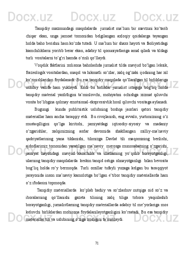 Tanqidiy   mazmundagi   maqolalarda     jurnalist   ma’lum   bir   mavzuni   ko‘tarib
chiqar   ekan,   unga   jamoat   tomonidan   belgilangan   axloqiy   qoidalarga   tayangan
holda baho berishni ham ko‘zda tutadi. U ma’lum bir shaxs hayoti va faoliyatidagi
kamchiliklarni yoritib berar ekan, adabiy til qonuniyatlariga amal qiladi va tildagi
turli  vositalarni to‘g‘ri hamda o‘rinli qo‘llaydi.
Voqelik  faktlarini  xolisona   baholashda  jurnalist  tilda  mavjud  bo‘lgan  leksik,
frazeologik vositalardan, maqol va hikmatli so‘zlar, xalq og‘zaki ijodining har xil
ko‘rinishlaridan foydalanadi. Bu esa tanqidiy maqolada qo‘llanilgan til birliklariga
uslubiy   vazifa   ham   yuklaydi.   Endi   bu   birliklar   jurnalist   istagiga   bog‘liq   holda
tanqidiy   material   yaxlitligini   ta’minlovchi,   mohiyatini   ochishga   xizmat   qiluvchi
vosita bo‘libgina qolmay emotsional-ekspressivlik hosil qiluvchi vositaga aylanadi.
Bugungi     kunda   publitsistik   uslubning   boshqa   janrlari   qatori   tanqidiy
materiallar ham ancha taraqqiy etdi.   Bu rivojlanish, eng avvalo, yurtimizning o‘z
mustaqilligini   qo‘lga   kiritishi,   jamiyatdagi   iqtisodiy-siyosiy   va   madaniy
o‘zgarishlar,   xalqimizning   asrlar   davomida   shakllangan   milliy-ma’naviy
qadriyatlarining   yana   tiklanishi,   tilimizga   Davlat   tili   maqomining   berilishi,
ajdodlarimiz   tomonidan   yaratilgan   ma’naviy     merosga   munosabatning   o‘zgarishi,
jamiyat   hayotidagi   mavjud   kamchilik   va   illatlarning   yo‘qolib   borayotganligi,
ularning tanqidiy maqolalarda  keskin tanqid ostiga olinayotganligi  bilan bevosita
bog‘liq   holda   ro‘y   bermoqda.   Turli   omillar   tufayli   yuzaga   kelgan   bu   taraqqiyot
jarayonida inson ma’naviy kamolotiga bo‘lgan e’tibor tanqidiy materiallarda ham
o‘z ifodasini topmoqda. 
  Tanqidiy   materiallarda     ko‘plab   badiiy   va   so‘zlashuv   nutqiga   oid   so‘z   va
iboralarning   qo‘llanishi   gazeta   tilining   xalq   tiliga   tobora   yaqinlashib
borayotganligi, jurnalistlarning tanqidiy materiallarda adabiy til me’yorlariga mos
keluvchi birliklardan mohirona foydalanilayotganligini ko‘rsatadi. Bu esa tanqidiy
materiallar tili va uslubining o‘ziga xosligini ta’minlaydi.
71 