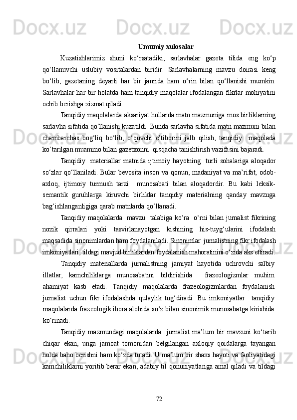 Umumiy xulosalar
Kuzatishlarimiz   shuni   ko‘rsatadiki,   sarlavhalar   gazeta   tilida   eng   ko‘p
qo‘llanuvchi   uslubiy   vositalardan   biridir.   Sarlavhalarning   mavzu   doirasi   keng
bo‘lib,   gazetaning   deyarli   har   bir   janrida   ham   o‘rin   bilan   qo‘llanishi   mumkin.
Sarlavhalar har bir holatda ham tanqidiy maqolalar ifodalangan fikrlar mohiyatini
ochib berishga xizmat qiladi. 
Tanqidiy maqolalarda aksariyat hollarda matn mazmuniga mos birliklarning
sarlavha sifatida qo‘llanishi kuzatildi. Bunda sarlavha sifatida matn mazmuni bilan
chambarchas   bog‘liq   bo‘lib,   o‘quvchi   e’tiborini   jalb   qilish,   tanqidiy     maqolada
ko‘tarilgan muammo bilan gazetxonni  qisqacha tanishtirish vazifasini bajaradi.
Tanqidiy     materiallar   matnida   ijtimoiy   hayotning     turli   sohalariga   aloqador
so‘zlar  qo‘llaniladi. Bular  bevosita  inson va  qonun, madaniyat  va ma’rifat, odob-
axloq,   ijtimoiy   turmush   tarzi     munosabati   bilan   aloqadordir.   Bu   kabi   leksik-
semantik   guruhlarga   kiruvchi   birliklar   tanqidiy   materialning   qanday   mavzuga
bag‘ishlanganligiga qarab matnlarda qo‘llanadi.
Tanqidiy maqolalarda   mavzu   talabiga ko‘ra   o‘rni bilan jurnalist fikrining
nozik   qirralari   yoki   tasvirlanayotgan   kishining   his-tuyg‘ularini   ifodalash
maqsadida sinonimlardan ham foydalaniladi.  Sinonimlar  jurnalistning fikr ifodalash
imkoniyatlari, tildagi mavjud birliklardan foydalanish mahoratinini o‘zida aks ettiradi.
Tanqidiy   materiallarda   jurnalistning   jamiyat   hayotida   uchrovchi   salbiy
illatlar,   kamchiliklarga   munosabatini   bildirishida     frazeologizmlar   muhim
ahamiyat   kasb   etadi.   Tanqidiy   maqolalarda   frazeologizmlardan   foydalanish
jurnalist   uchun   fikr   ifodalashda   qulaylik   tug‘diradi.   Bu   imkoniyatlar     tanqidiy
maqolalarda frazeologik ibora alohida so‘z bilan sinonimik munosabatga kirishida
ko‘rinadi. 
Tanqidiy   mazmundagi   maqolalarda     jurnalist   ma’lum   bir   mavzuni   ko‘tarib
chiqar   ekan,   unga   jamoat   tomonidan   belgilangan   axloqiy   qoidalarga   tayangan
holda baho berishni ham ko‘zda tutadi. U ma’lum bir shaxs hayoti va faoliyatidagi
kamchiliklarni yoritib berar ekan, adabiy til qonuniyatlariga amal qiladi va tildagi
72 