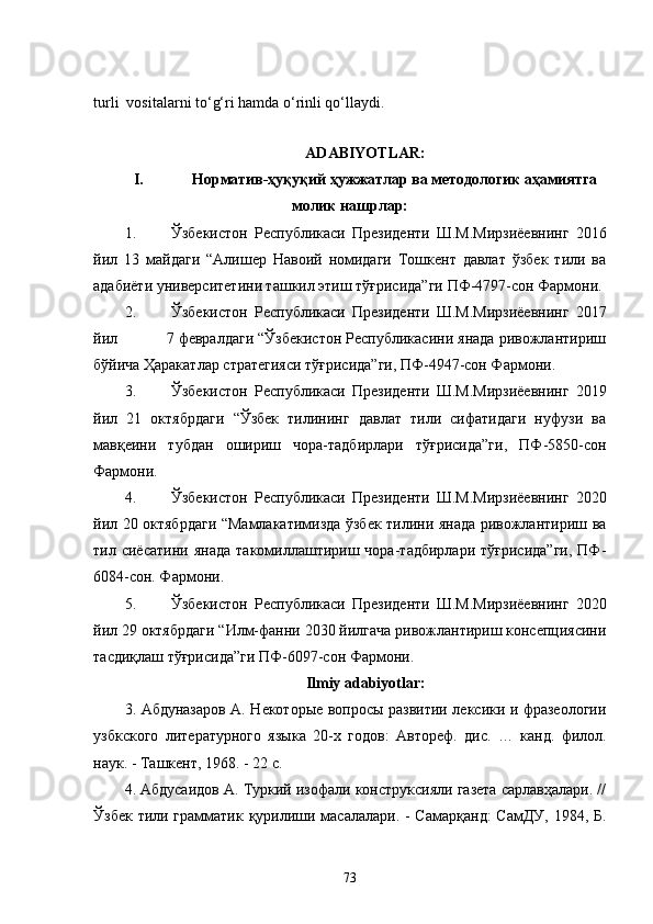 turli  vositalarni to‘g‘ri hamda o‘rinli qo‘llaydi.
                          
ADABIYOTLAR:
I.     Норматив-ҳуқуқий ҳужжатлар ва методологик аҳамиятга
молик нашрлар:
1. Ўзбекистон   Республикаси   Президенти   Ш.М.Мирзиёевнинг   2016
йил   13   майдаги   “Алишер   Навоий   номидаги   Тошкент   давлат   ўзбек   тили   ва
адабиёти университетини ташкил этиш тўғрисида”ги ПФ-4797-сон Фармони.
2. Ўзбекистон   Республикаси   Президенти   Ш.М.Мирзиёевнинг   2017
йил           7 февралдаги “Ўзбекистон Республикасини янада ривожлантириш
бўйича Ҳаракатлар стратегияси тўғрисида”ги, ПФ-4947-сон Фармони.
3. Ўзбекистон   Республикаси   Президенти   Ш.М.Мирзиёевнинг   2019
йил   21   октябрдаги   “Ўзбек   тилининг   давлат   тили   сифатидаги   нуфузи   ва
мавқеини   тубдан   ошириш   чора-тадбирлари   тўғрисида”ги,   ПФ-5850-сон
Фармони.
4. Ўзбекистон   Республикаси   Президенти   Ш.М.Мирзиёевнинг   2020
йил 20 октябрдаги “Мамлакатимизда ўзбек тилини янада ривожлантириш ва
тил  сиёсатини   янада   такомиллаштириш  чора-тадбирлари   тўғрисида”ги,   ПФ-
6084-сон. Фармони.
5. Ўзбекистон   Республикаси   Президенти   Ш.М.Мирзиёевнинг   2020
йил 29 октябрдаги “Илм-фанни 2030 йилгача ривожлантириш консепциясини
тасдиқлаш тўғрисида”ги ПФ-6097-сон Фармони.
Ilmiy   adabiyotlar :
3.   Абдуназаров А. Некоторые вопросы развитии лексики и фразеологии
узбкского   литературного   языка   20-х   годов:   Автореф.   дис.   …   канд.   филол.
наук. - Ташкент, 1968. - 22 с.
4. Абдусаидов А. Туркий изофали конструксияли газета сарлавҳалари. //
Ўзбек тили грамматик қурилиши масалалари. - Самарқанд:  СамДУ, 1984, Б.
73 