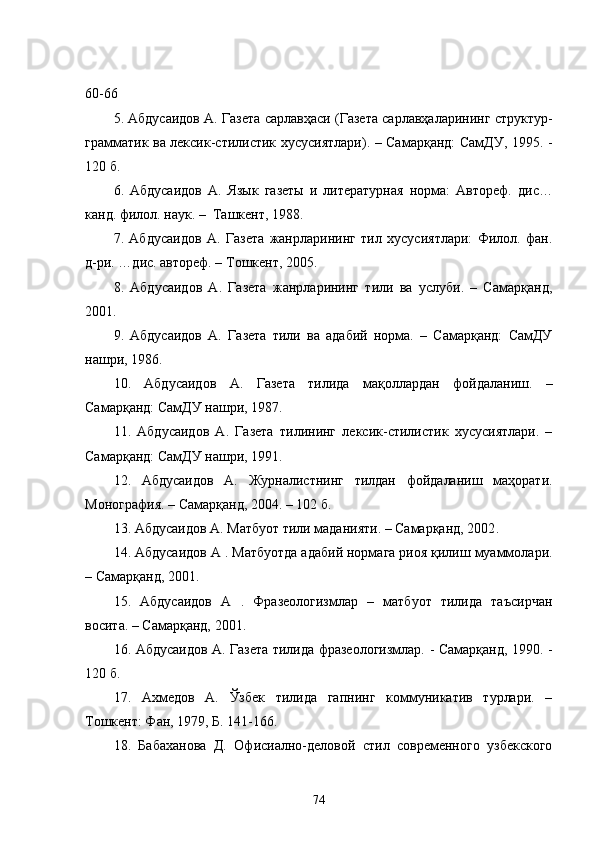 60-66
5. Абдусаидов А. Газета сарлавҳаси (Газета сарлавҳаларининг структур-
грамматик ва лексик-стилистик хусусиятлари). – Самарқанд: СамДУ, 1995. -
120 б.
6.   Абдусаидов   А.   Язык   газеты   и   литературная   норма:   Автореф.   дис…
канд.   филол.   наук. –  Ташкент, 1988 .
7.   Абдусаидов   А.   Газета   жанрларининг   тил   хусусиятлари:   Филол.   фан.
д-ри. …дис. автореф. – Тошкент, 2005.
8.   Абдусаидов   А.   Газета   жанрларининг   тили   ва   услуби.   –   Самарқанд,
2001 .
9.   Абдусаидов   А.   Газета   тили   ва   адабий   норма.   –   Самарқанд:   СамДУ
нашри, 1986 .
10.   Абдусаидов   А.   Газета   тилида   мақоллардан   фойдаланиш.   –
Самарқанд: СамДУ нашри, 1987 .
11.   Абдусаидов   А.   Газета   тилининг   лексик-стилистик   хусусиятлари.   –
Самарқанд: СамДУ нашри, 1991 .
12.   Абдусаидов   А.   Журналистнинг   тилдан   фойдаланиш   маҳорати.
Монография.  – С амарқанд, 2004. – 102 б. 
13.  Абдусаидов А.   Матбуот тили маданияти. – Самарқанд, 2002 .
14.  Абдусаидов А  .  Матбуотда адабий нормага риоя қилиш муаммолари.
– Самарқанд, 2001 .
15.   Абдусаидов   А   .   Фразеологизмлар   –   матбуот   тилида   таъсирчан
восита. – Самарқанд, 2001 .
16.   Абдусаидов А. Газета тилида фразеологизмлар. - Самарқанд, 1990. -
120 б .
17.   Ахмедов   А.   Ўзбек   тилида   гапнинг   коммуникатив   турлари.   –
Тошкент: Фан, 1979,  Б.  141-166.
18.   Бабаханова   Д.   Офисиално-деловой   стил   современного   узбекского
74 