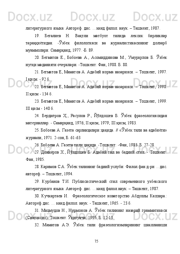 литературного языка: Автореф. дис. …канд филол. наук. – Ташкент, 1987 .
19.   Бегалиев   Н.   Вақтли   матбуот   тилида   лексик   бирликлар
тараққиётидан.   -Ўзбек   филологияси   ва   журналистикасининг   долзарб
муаммолари. Самарқанд, 1977. -Б. 89.
2 0 .   Бегматов   Е.,   Бобоева   А.,   Асомиддинова   М.,   Умурқулов   Б.   Ўзбек
нутқи маданияти очерклари. -Тошкент: Фан, 1988. Б. 80. 
2 1 . Бегматов Е, Маматов А. Адабий норма назарияси. – Тошкент, 1997.
I қисм. - 92 б. 
2 2 . Бегматов Е, Маматов А. Адабий норма назарияси. – Тошкент, 1998.
II қисм - 134 б.
2 3 . Бегматов Е, Маматов А. Адабий норма назарияси. – Тошкент, 1999.
III қисм - 140 б.
24.   Бердиёров   Ҳ.,   Расулов   Р.,   Йўлдошев   Б.   Ўзбек   фразеологиясидан
материаллар. - Самарқанд, 1976; II қисм, 1979; III қисм, 1983. 
2 5 . Бобоева А. Газета сарлавҳалари ҳақида . // «Ўзбек тили ва адабиёти»
журнали, 1971. 2-сон, Б. 61-63
2 6 . Бобоева А. Газета тили ҳақида. -Тошкент: -Фан, 1983. Б. 27-28.
2 7 .   Дониёров   Х.,   Йўлдошев   Б.   Адабий   тил   ва   бадиий   стил.   -   Тошкент:
Фан, 1985.
28. Каримов С.А. Ўзбек тилининг бадиий услуби: Филол.фан.д-ри …дис.
автореф. – Тошкент, 1994.
29 .   Курбанов   Т.И.   Публисистический   стил   современного   узбекского
литературного языка: Автореф. дис. …канд филол.наук. – Ташкент, 1987 .
3 0 .   Кучкартаев   И.     Фразеологическое   новаторство   Абдуллы   Каххара.:
Автореф.дис. … канд.филол. наук. - Ташкент, 1965. - 23 б.
3 1 .   Маҳмудов   Н.,   Нурмонов   А.   Ўзбек   тилининг   назарий   грамматикаси
(Синтаксис). Тошкент: Ўқитувчи, 1995. Б. 12-13. 
32.   Маматов   А.Э.   Ўзбек   тили   фразеологизмларининг   шаклланиши
75 