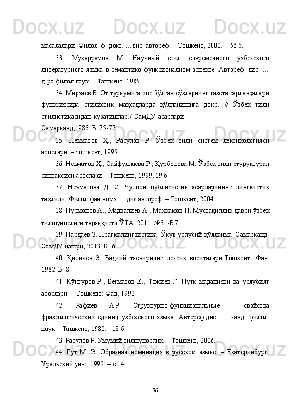 масалалари: Филол. ф. докт. …дис. автореф. – Тошкент, 2000.  - 56 б.
3 3 .   Мукаррамов   М.   Научный   стил   современного   узбекского
литературного языка  в семантико-функсионалном аспекте:  Автореф. дис. …
д-ра филол.наук. – Ташкент, 1985.
34. Мирзаев Б. От туркумига хос бўлган сўзларнинг газета сарлавҳалари
функсиясида   стилистик   мақсадларда   қўлланишига   доир.   //   Ўзбек   тили
стилистикасидан   кузатишлар./   СамДУ   асарлари.                                                             -
Самарқанд,1983, Б. 75-77.
3 5 .   Неъматов   Ҳ.,   Расулов   Р.   Ўзбек   тили   систем   лексикологияси
асослари. – тошкент, 1995.
36.  Неъматов Ҳ., Сайфуллаева Р., Қурбонова М. Ўзбек тили стуруктурал
синтаксиси асослари. –Тошкент, 1999, 19 б.
37.   Неъматова   Д.   С.   Чўлпон   публисистик   асарларининг   лингвистик
таҳлили: Филол.фан.номз. …дис.автореф. – Тошкент, 2004. 
38. Нурмонов А., Мадвалиев А., Маҳкамов Н. Мустақиллик даври ўзбек
тилшунослиги тараққиёти   ЎТА. 2011. №3. -Б.7.
39 . Пардаев З. Прагмалингвистика. Ўқув-услубий қўлланма. Самарқанд:
СамДУ нашри, 2013. Б. 6.
4 0 .   Қиличев   Э.   Бадиий   тасвирнинг   лексик   воситалари.Тошкент:   Фан,
1982.   Б.   8.
4 1 .   Қўнғуров   Р.,   Бегматов   Е.,   Тожиев   Ғ.   Нутқ   маданияти   ва   услубият
асослари. – Тошкент: Фан, 1992. 
4 2 .   Рафиев   А.Р.   Структурно-функциональные     свойства
фразеологических   единиц   узбекского   языка:   Автореф.дис.   …   канд.   филол.
наук. - Ташкент, 1982. - 18 б.
4 3 . Расулов Р. Умумий тилшунослик. – Тошкент, 2006.
4 4 .   Рут   М.   Э.   О бразная   номинация   в   русском   языке.   –   Екатер и нбург:
Уральский ун-т, 1992. – с  14 .
76 