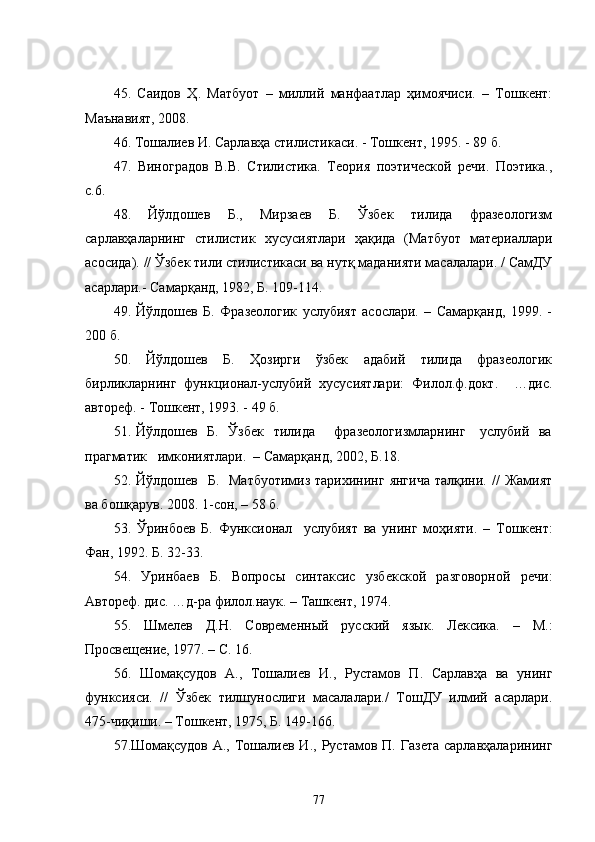45.   Саидов   Ҳ.   Матбуот   –   миллий   манфаатлар   ҳимоячиси.   –   Тошкент:
Маънавият, 2008.
4 6 . Тошалиев И. Сарлавҳа стилистикаси. - Тошкент, 1995.   -   89 б.
47 .   Виноградов   В.В.   Стилистика.   Теория   поэтической   речи.   Поэтика.,
с.6.
48 .   Йўлдошев   Б.,   Мирзаев   Б.   Ўзбек   тилида   фразеологизм
сарлавҳаларнинг   стилистик   хусусиятлари   ҳақида   (Матбуот   материаллари
асосида). // Ўзбек тили стилистикаси ва нутқ маданияти масалалари. / СамДУ
асарлари.- Самарқанд, 1982, Б. 109-114.
49.   Йўлдошев   Б.   Фразеологик   услубият   асослари.   –   Самарқанд,   1999.   -
200 б.
50.   Йўлдошев   Б.   Ҳозирги   ўзбек   адабий   тилида   фразеологик
бирликларнинг   функционал-услубий   хусусиятлари:   Филол.ф.докт.     …дис.
автореф. - Тошкент, 1993. - 49 б.
51. Йўлдошев   Б.   Ўзбек   тилида       фразеологизмларнинг     услубий   ва
прагматик   имкониятлари.  – Самарқанд, 2002, Б.18.
52. Йўлдошев     Б.    Матбуотимиз  тарихининг  янгича  талқини. //   Жамият
ва бошқарув. 2008. 1-coн,  –  58 б.
5 3 .   Ўринбоев   Б.   Функсионал     услубият   ва   унинг   моҳияти.   –   Тошкент:
Фан, 1992. Б. 32-33.
5 4 .   Уринбаев   Б.   Вопросы   синтаксис   узбекской   разговорной   речи:
Автореф. дис. …д-ра филол.наук. – Ташкент, 1974.
5 5 .   Шмелев   Д.Н.   Современный   русский   язык.   Лексика.   –   М.:
Просвещение, 1977. – С. 16.
56.   Шомақсудов   А.,   Тошалиев   И.,   Рустамов   П.   Сарлавҳа   ва   унинг
функсияси.   //   Ўзбек   тилшунослиги   масалалари./   ТошДУ   илмий   асарлари.
475-чиқиши. – Тошкент, 1975, Б. 149-166.
57 .Шомақсудов  А., Тошалиев И.,  Рустамов П.  Газета  сарлавҳаларининг
77 