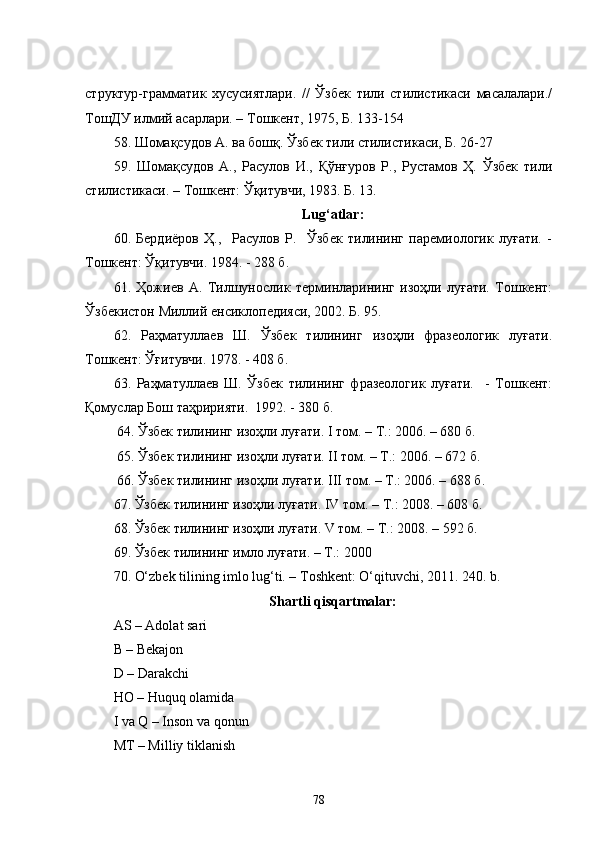 структур-грамматик   хусусиятлари.   //   Ўзбек   тили   стилистикаси   масалалари./
ТошДУ илмий асарлари. – Тошкент, 1975, Б. 133-154
58 . Шомақсудов А. ва бошқ.   Ўзбек тили стилистикаси, Б. 26-27
59.   Шомақсудов   А.,   Расулов   И.,   Қўнғуров   Р.,   Рустамов   Ҳ.   Ўзбек   тили
стилистикаси.  –  Тошкент: Ўқитувчи, 1983. Б. 13. 
Lug‘atlar:
60.   Бердиёров   Ҳ.,     Расулов   Р.     Ўзбек   тилининг   паремиологик   луғати.   -
Тошкент: Ўқитувчи. 1984. - 288 б.
61.   Ҳожиев   А.   Тилшунослик   терминларининг   изоҳли   луғати.   Тошкент:
Ўзбекистон Миллий енсиклопедияси, 2002. Б. 95.
62.   Раҳматуллаев   Ш.   Ўзбек   тилининг   изоҳли   фразеологик   луғати.
Тошкент: Ўғитувчи. 1978. - 408 б.
63.   Раҳматуллаев   Ш.   Ўзбек   тилининг   фразеологик   луғати.     -   Тошкент:
Қомуслар Бош таҳририяти.  1992. - 380 б. 
          64. Ўзбек тилининг изоҳли луғати. I том. – Т.: 2006. – 680 б.
      65. Ўзбек тилининг изоҳли луғати. II том. – Т.: 2006. – 672 б.
      66. Ўзбек тилининг изоҳли луғати. III том. – Т.: 2006. – 688 б.
67. Ўзбек тилининг изоҳли луғати. IV том. – Т.: 2008. – 608 б.
68. Ўзбек тилининг изоҳли луғати. V том. – Т.: 2008. – 592 б.
69. Ўзбек тилининг имло луғати. – Т.: 2000          
70. O‘zbek tilining imlo lug‘ti. – Toshkent: O‘qituvchi, 2011.  240.  b . 
Shartli qisqartmalar:
AS – Adolat sari
B – Bekajon
D – Darakchi
HO – Huquq olamida
I va Q – Inson va qonun
MT – Milliy tiklanish
78 