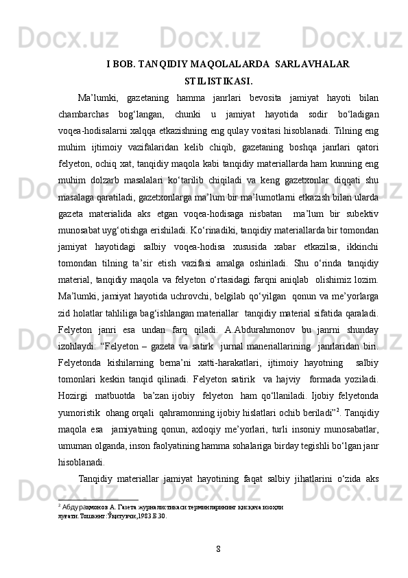I  BOB. TANQIDIY MAQOLALARDA  SARLAVHALAR
STILISTIKASI .
Ma’lumki,   gazetaning   hamma   janrlari   bevosita   jamiyat   hayoti   bilan
chambarchas   bog‘langan,   chunki   u   jamiyat   hayotida   sodir   bo‘ladigan
voqea-hodisalarni xalqqa etkazishning eng qulay vositasi hisoblanadi. Tilning eng
muhim   ijtimoiy   vazifalaridan   kelib   chiqib,   gazetaning   boshqa   janrlari   qatori
felyeton, ochiq xat, tanqidiy maqola kabi tanqidiy materiallarda ham kunning eng
muhim   dolzarb   masalalari   ko‘tarilib   chiqiladi   va   keng   gazetxonlar   diqqati   shu
masalaga qaratiladi, gazetxonlarga ma’lum bir ma’lumotlarni etkazish bilan ularda
gazeta   materialida   aks   etgan   voqea-hodisaga   nisbatan     ma’lum   bir   subektiv
munosabat uyg‘otishga erishiladi. Ko‘rinadiki, tanqidiy materiallarda bir tomondan
jamiyat   hayotidagi   salbiy   voqea-hodisa   xususida   xabar   etkazilsa,   ikkinchi
tomondan   tilning   ta’sir   etish   vazifasi   amalga   oshiriladi.   Shu   o‘rinda   tanqidiy
material,   tanqidiy  maqola   va  felyeton   o‘rtasidagi  farqni   aniqlab    olishimiz  lozim.
Ma’lumki, jamiyat hayotida uchrovchi, belgilab qo‘yilgan   qonun va me’yorlarga
zid holatlar tahliliga bag‘ishlangan materiallar   tanqidiy material sifatida qaraladi.
Felyeton   janri   esa   undan   farq   qiladi.   A.Abdurahmonov   bu   janrni   shunday
izohlaydi:   “Felyeton   –   gazeta   va   sa t irk     jurnal   ma n eriallarining     janrlaridan   biri.
Felyetonda   kishilarning   bema’ni   x atti-harakatlari,   ijtimoiy   hayotning     salbiy
tomonlari   keskin   tanqid   qilinadi.   Felyeton   satirik     va   hajviy     formada   yoziladi.
Hozirgi     matbuotda     ba’zan   ijobiy     felyeton     ham   qo‘llaniladi.   Ijobiy   felyetonda
yumoristik  ohang orqali  qahramonning ijobiy  h islatlari ochib beriladi” 2
. Tanqidiy
maqola   esa     jamiyatning   qonun,   axloqiy   me’yorlari,   turli   insoniy   munosabatlar,
umuman olganda, inson faolyatining hamma sohalariga birday tegishli bo‘lgan janr
hisoblanadi.
Tanqidiy   materiallar   jamiyat   hayotining   faqat   salbiy   jihatlarini   o‘zida   aks
2
  Абдура ҳмонов А. Газета журналистикаси терминларининг қисқача изоҳли 
луғати.Тошкент:Ўқитувчи,1983.Б.30.
8