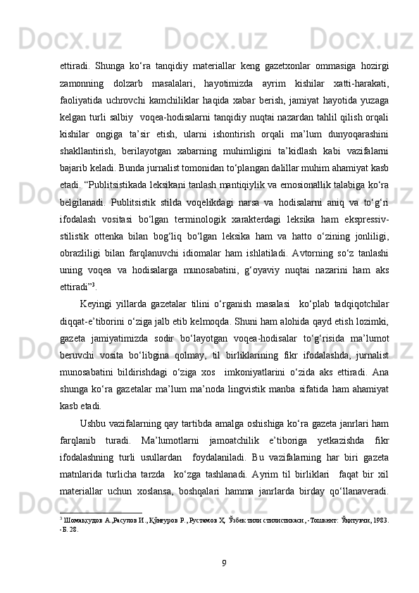 ettiradi.   Shunga   ko‘ra   tanqidiy   materiallar   keng   gazetxonlar   ommasiga   hozirgi
zamonning   dolzarb   masalalari,   hayotimizda   ayrim   kishilar   xatti-harakati,
faoliyatida   uchrovchi   kamchiliklar   haqida   xabar   berish,   jamiyat   hayotida   yuzaga
kelgan turli  salbiy    voqea-hodisalarni  tanqidiy nuqtai  nazardan tahlil  qilish orqali
kishilar   ongiga   ta’sir   etish,   ularni   ishontirish   orqali   ma’lum   dunyoqarashini
shakllantirish,   berilayotgan   xabarning   muhimligini   ta’kidlash   kabi   vazifalarni
bajarib keladi. Bunda jurnalist tomonidan to‘plangan dalillar muhim ahamiyat kasb
etadi. “Publitsistikada leksikani tanlash mantiqiylik va emosionallik talabiga ko‘ra
belgilanadi.   Publitsistik   stilda   voqelikdagi   narsa   va   hodisalarni   aniq   va   to‘g‘ri
ifodalash   vositasi   bo‘lgan   terminologik   xarakterdagi   leksika   ham   ekspressiv-
stilistik   ottenka   bilan   bog‘liq   bo‘lgan   leksika   ham   va   hatto   o‘zining   jonliligi,
obrazliligi   bilan   farqlanuvchi   idiomalar   ham   ishlatiladi.   Avtorning   so‘z   tanlashi
uning   voqea   va   hodisalarga   munosabatini,   g‘oyaviy   nuqtai   nazarini   ham   aks
ettiradi” 3
.
Keyingi   yillarda   gazetalar   tilini   o‘rganish   masalasi     ko‘plab   tadqiqotchilar
diqqat-e’tiborini o‘ziga jalb etib kelmoqda. Shuni ham alohida qayd etish lozimki,
gazeta   jamiyatimizda   sodir   bo‘layotgan   voqea-hodisalar   to‘g‘risida   ma’lumot
beruvchi   vosita   bo‘libgina   qolmay,   til   birliklarining   fikr   ifodalashda,   jurnalist
munosabatini   bildirishdagi   o‘ziga   xos     imkoniyatlarini   o‘zida   aks   ettiradi.   Ana
shunga   ko‘ra   gazetalar   ma’lum   ma’noda   lingvistik   manba   sifatida   ham   ahamiyat
kasb etadi. 
Ushbu vazifalarning qay tartibda amalga oshishiga ko‘ra gazeta janrlari ham
farqlanib   turadi.   Ma’lumotlarni   jamoatchilik   e’tiboriga   yetkazishda   fikr
ifodalashning   turli   usullardan     foydalaniladi.   Bu   vazifalarning   har   biri   gazeta
matnlarida   turlicha   tarzda     ko‘zga   tashlanadi.   Ayrim   til   birliklari     faqat   bir   xil
materiallar   uchun   xoslansa,   boshqalari   hamma   janrlarda   birday   qo‘llanaveradi.
3
 Шомақсудов А.,Расулов И., Қўнғуров Р., Рустамов Ҳ.   Ўзбек тили стилистикаси,  - Тошкент:   Ўқитувчи, 1983.
- Б.   28.  
9 