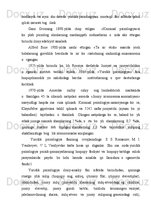 boshlaydi  va  ayni  shu davrda  yuridik psixologiyani  mustaqil  fan  sifatida qabul
qilish zarurati tug iladi.  
Gans     Grosning     1898-yilda     chop     etilgan         «Kriminal     psixologiya»si
ko plab   psixolog   olimlarning   mashaqqatli   mehnatlarini   o zida   aks   ettirgan	
 
birinchi ilmiy adabiyot sanaladi.  
Alfred     Bine     1900-yilda     nashr     ettirgan     «Ta sir     etish»     asarida     yosh	

bolalarning   guvohlik   berishida   ta sir   ko rsatishning   muhimligi muammosini	
 
o rgangan. 	

1925-yilda   birinchi   bo lib   Rossiya   davlatida   Jinoyat   va   jinoyatchilikni	

o rganish   instituti   tashkil   etiladi.   1964-yilda   «Yuridik   psixologiya»   fani	

huquqshunoslik   yo nalishidagi   barcha     institutlarning   o quv   dasturlariga	
 
kiritiladi. 
1970-yilda     Amerika     milliy     ruhiy     sog lomlashtirish     markazida	

o tkazilgan  45  ta  izlanish  natijalari  asosida  «Jinoiy  xromosoma anomaliyasi»	

mavjudligi  haqida  ma ruza  qilinadi.  Kriminal  psixologiya nazariyasiga  ko ra,	
 
Klaynfelter   gipotezasi   tahlil   qilinadi   va   5242   nafar jinoyatchi   (aynan   bo yi	

balandlari)     tajribadan     o tkaziladi.     Olingan   natijalarga   ko ra,   baland   bo yli	
  
erkak jinsiga mansub shaxslarning 2 %da, o rta   bo yli   shaxslarning  0,7  %da,	
 
qonunga     itoatkor     deb     topilgan   shaxslarning     1,0     %da     tajovuzkor     xulqning
shakllanishiga  bog lik xromosomalar aniqlangan. 	

  Yuridik     psixologiya     fanining     rivojlanishiga     S.   S.   Romanov,   M.   I.
Yenikeyev,  V. L. Vasilyevlar  katta  hissa   qo shganlar.   Shu   ma noda yuridik	
 
psixologiya  psixik qonuniyatlarning  huquqiy  faoliyat  va  huquqiy tartibga  solish
jarayonlarida     paydo     bo lishi     hamda     amalda     qo llanishini   o rganuvchi	
  
fandir1.  
Yuridik     psixologiya     ilmiy-amaliy     fan     sifatida     birinchidan,     qonunga
itoatgo ylik   xulqi   (huquqiy   ong,   axloq,   ijtimoiy   fikr,   ijtimoiy   stereotiplar);	

ikkinchidan,     jinoiy     xulq     (jinoyatchi     shaxsining     xulq-atvoridagi   og ishishlar,	

jinoiy     stereotip,     jinoiy     guruh     tartibi,     tuzilishi     kriminogen   vaziyat,
jabrlanuvchining     shaxsi,     xulq-atvori     va     jinoiy     xulqining   genezisdagi     roli); 