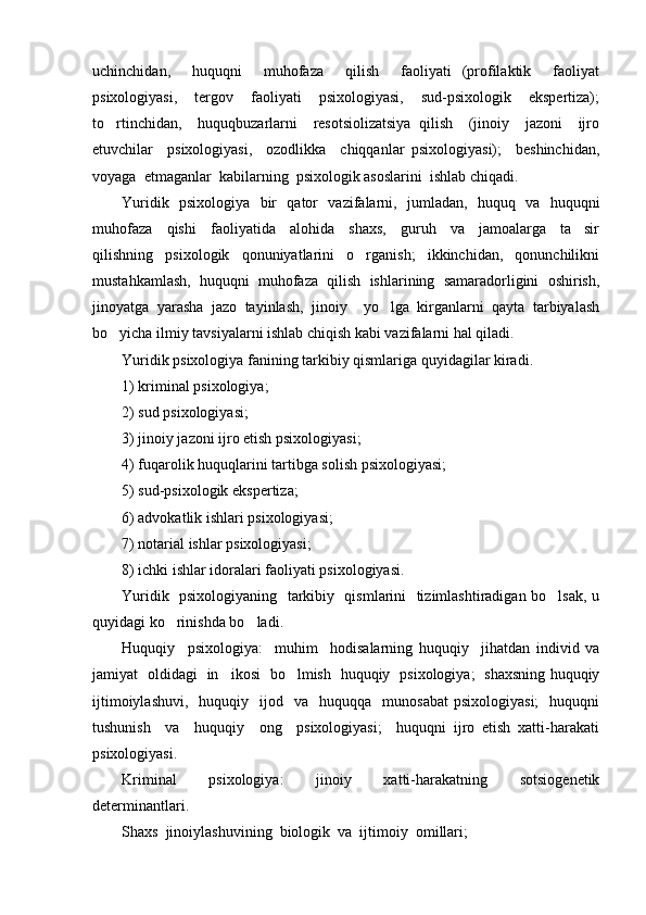 uchinchidan,     huquqni     muhofaza     qilish     faoliyati   (profilaktik     faoliyat
psixologiyasi,     tergov     faoliyati     psixologiyasi,     sud-psixologik     ekspertiza);
to rtinchidan,     huquqbuzarlarni     resotsiolizatsiya   qilish     (jinoiy     jazoni     ijro
etuvchilar     psixologiyasi,     ozodlikka     chiqqanlar   psixologiyasi);     beshinchidan,
voyaga  etmaganlar  kabilarning  psixologik asoslarini  ishlab chiqadi.  
Yuridik   psixologiya   bir   qator   vazifalarni,   jumladan,   huquq   va   huquqni
muhofaza     qishi     faoliyatida     alohida     shaxs,     guruh     va     jamoalarga     ta sir	

qilishning     psixologik     qonuniyatlarini     o rganish;     ikkinchidan,     qonunchilikni	

mustahkamlash,   huquqni   muhofaza   qilish   ishlarining   samaradorligini   oshirish,
jinoyatga   yarasha   jazo   tayinlash,   jinoiy     yo lga   kirganlarni   qayta   tarbiyalash	

bo yicha ilmiy tavsiyalarni ishlab chiqish kabi vazifalarni hal qiladi. 	

Yuridik psixologiya fanining tarkibiy qismlariga quyidagilar kiradi. 
1) kriminal psixologiya; 
2) sud psixologiyasi; 
3) jinoiy jazoni ijro etish psixologiyasi; 
4) fuqarolik huquqlarini tartibga solish psixologiyasi; 
5) sud-psixologik ekspertiza; 
6) advokatlik ishlari psixologiyasi; 
7) notarial ishlar psixologiyasi; 
8) ichki ishlar idoralari faoliyati psixologiyasi. 
Yuridik   psixologiyaning   tarkibiy   qismlarini   tizimlashtiradigan bo lsak, u	

quyidagi ko rinishda bo ladi.  	
 
Huquqiy     psixologiya:     muhim     hodisalarning   huquqiy     jihatdan   individ   va
jamiyat   oldidagi   in ikosi   bo lmish   huquqiy   psixologiya;   shaxsning huquqiy	
 
ijtimoiylashuvi,     huquqiy    ijod    va    huquqqa    munosabat   psixologiyasi;    huquqni
tushunish     va     huquqiy     ong     psixologiyasi;     huquqni   ijro   etish   xatti-harakati
psixologiyasi. 
Kriminal     psixologiya:     jinoiy     xatti-harakatning     sotsiogenetik
determinantlari.  
Shaxs  jinoiylashuvining  biologik  va  ijtimoiy  omillari;  