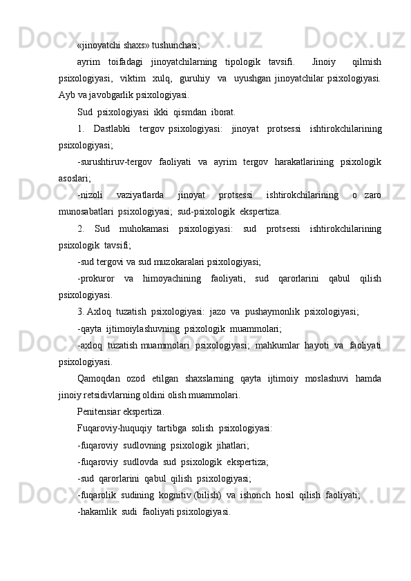 «jinoyatchi shaxs» tushunchasi; 
ayrim   toifadagi   jinoyatchilarning   tipologik   tavsifi.     Jinoiy     qilmish
psixologiyasi,     viktim     xulq,     guruhiy     va     uyushgan   jinoyatchilar   psixologiyasi.
Ayb va javobgarlik psixologiyasi. 
Sud  psixologiyasi  ikki  qismdan  iborat.  
1.     Dastlabki     tergov   psixologiyasi:     jinoyat     protsessi     ishtirokchilarining
psixologiyasi; 
-surushtiruv-tergov    faoliyati    va    ayrim     tergov    harakatlarining    psixologik
asoslari;  
-nizoli     vaziyatlarda     jinoyat     protsessi     ishtirokchilarining     o zaro
munosabatlari  psixologiyasi;  sud-psixologik  ekspertiza.  
2.     Sud     muhokamasi     psixologiyasi:     sud     protsessi     ishtirokchilarining
psixologik  tavsifi; 
-sud tergovi va sud muzokaralari psixologiyasi; 
-prokuror   va   himoyachining   faoliyati,   sud   qarorlarini   qabul   qilish
psixologiyasi. 
3. Axloq  tuzatish  psixologiyasi:  jazo  va  pushaymonlik  psixologiyasi; 
-qayta  ijtimoiylashuvning  psixologik  muammolari;  
-axloq  tuzatish muammolari  psixologiyasi;  mahkumlar  hayoti  va  faoliyati
psixologiyasi. 
Qamoqdan   ozod   etilgan   shaxslarning    qayta   ijtimoiy   moslashuvi    hamda
jinoiy retsidivlarning oldini olish muammolari. 
Penitensiar ekspertiza. 
Fuqaroviy-huquqiy  tartibga  solish  psixologiyasi:  
-fuqaroviy  sudlovning  psixologik  jihatlari;  
-fuqaroviy  sudlovda  sud  psixologik  ekspertiza; 
-sud  qarorlarini  qabul  qilish  psixologiyasi;  
-fuqarolik  sudining  kognitiv (bilish)  va  ishonch  hosil  qilish  faoliyati;
-hakamlik  sudi  faoliyati psixologiyasi.  