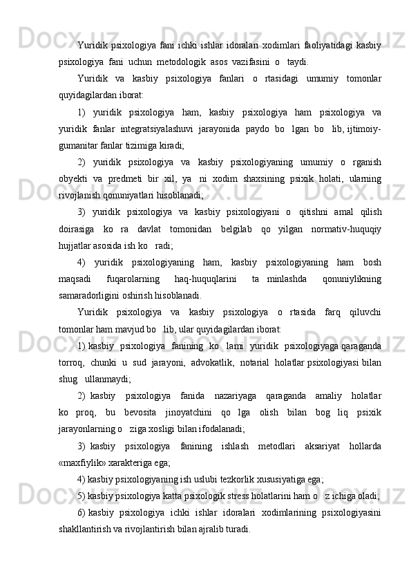 Yuridik   psixologiya   fani   ichki   ishlar   idoralari   xodimlari   faoliyatidagi   kasbiy
psixologiya  fani  uchun  metodologik  asos  vazifasini  o taydi. 
Yuridik     va     kasbiy     psixologiya     fanlari     o rtasidagi     umumiy     tomonlar	

quyidagilardan iborat: 
1)     yuridik     psixologiya     ham,     kasbiy     psixologiya     ham     psixologiya     va
yuridik  fanlar  integratsiyalashuvi  jarayonida  paydo  bo lgan  bo lib, ijtimoiy-	
 
gumanitar fanlar tizimiga kiradi; 
2)     yuridik     psixologiya     va     kasbiy     psixologiyaning     umumiy     o rganish	

obyekti   va   predmeti   bir   xil,   ya ni   xodim   shaxsining   psixik   holati,   ularning	

rivojlanish qonuniyatlari hisoblanadi; 
3)   yuridik   psixologiya   va   kasbiy   psixologiyani   o qitishni   amal   qilish	

doirasiga     ko ra     davlat     tomonidan     belgilab     qo yilgan     normativ-huquqiy	
 
hujjatlar asosida ish ko radi; 	

4)     yuridik     psixologiyaning     ham,     kasbiy     psixologiyaning     ham     bosh
maqsadi     fuqarolarning     haq-huquqlarini     ta minlashda     qonuniylikning	

samaradorligini oshirish hisoblanadi. 
Yuridik     psixologiya     va     kasbiy     psixologiya     o rtasida     farq     qiluvchi	

tomonlar ham mavjud bo lib, ular quyidagilardan iborat: 	

1) kasbiy   psixologiya   fanining   ko lami   yuridik   psixologiyaga qaraganda	

torroq,  chunki  u  sud  jarayoni,  advokatlik,  notarial  holatlar psixologiyasi bilan
shug ullanmaydi; 	

2)   kasbiy     psixologiya     fanida     nazariyaga     qaraganda     amaliy     holatlar
ko proq,     bu     bevosita     jinoyatchini     qo lga     olish     bilan     bog liq     psixik	
  
jarayonlarning o ziga xosligi bilan ifodalanadi; 	

3)   kasbiy     psixologiya     fanining     ishlash     metodlari     aksariyat     hollarda
«maxfiylik» xarakteriga ega;  
4) kasbiy psixologiyaning ish uslubi tezkorlik xususiyatiga ega; 
5) kasbiy psixologiya katta psixologik stress holatlarini ham o z ichiga oladi;	

6) kasbiy  psixologiya   ichki   ishlar   idoralari  xodimlarining   psixologiyasini
shakllantirish va rivojlantirish bilan ajralib turadi.  