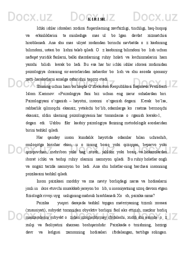 K I R I SH
Ichki ishlar idoralari xodimi fuqarolarning xavfsizligi, tinchligi, haq-huquqi
va     erkinliklarini     ta minlashga     mas ul     bo lgan     davlat     xizmatchisi  
hisoblanadi.   Ana   shu   mas uliyat   xodimdan   birinchi   navbatda   o z   kasbining	
 
bilimdoni, ustasi  bo lishni  talab qiladi. O z kasbining bilimdoni bo lish uchun	
  
nafaqat yuridik fanlarni, balki shaxslarning  ruhiy  holati  va  kechinmalarini  ham
yaxshi     bilish     kerak   bo ladi.   Bu   esa   har   bir   ichki   ishlar   idorasi   xodimidan	

psixologiya   ilmining   sir-asrorlaridan   xabardor   bo lish   va   shu   asosda   qonuniy	

xatti-harakatlarni amalga oshirishni taqozo etadi. 
Shuning uchun ham bu haqda O‘zbekiston Respublikasi Биринчи Prezidenti
Islom   Karimov:   «Psixologiya   fani   biz   uchun   eng   zarur   sohalardan   biri.
Psixologiyani   o‘rganish   –   hayotni,   insonni     o‘rganish   degani.     Kerak     bo‘lsa,
rahbarlik  qilmoqchi  ekansiz,  yetakchi  bo‘lib, odamlarga  ko rsatma  bermoqchi	

ekansiz,  oldin  ularning  psixologiyasini har  tomonlama  o rganish  kerak»1,  	
 
degan     edi.     Ushbu     fikr     kasbiy   psixologiya   fanining   metodologik   asoslaridan
birini tashkil qiladi. 
Har     qanday     inson     kundalik     hayotida     odamlar     bilan     uchrashib,
muloqotga     kirishar     ekan,     u     o zining     bosiq     yoki     qiziqqon,     beparvo     yoki	

qiziquvchan,   mehribon   yoki   bag ritosh,   jahldor   yoki   bosiq   va hokazolardan

iborat   ichki   va   tashqi   ruhiy   olamini   namoyon   qiladi.    Bu ruhiy holatlar ongli
va   ongsiz   tarzda   namoyon   bo ladi.   Ana   shu   holatlar-ning   barchasi   insonning	

psixikasini tashkil qiladi.  
Inson   psixikasi   moddiy   va   ma naviy   borliqdagi   narsa   va   hodisalarni	

jonli in ikos etuvchi murakkab jarayon bo lib, u insoniyatning uzoq davom etgan	
 
fiziologik rivoji uyg unligining mahsuli hisoblanadi Xo sh, psixika nima?   	
 
Psixika     yuqori   darajada   tashkil   topgan   materiyaning   tizimli   xossasi	

(xususiyati), subyekt  tomonidan obyektiv borliqni faol aks ettirish, mazkur borliq
manzaralarini subyekt o zidan uzoqlashtirmay ifodalashi, xuddi shu asnoda   o z	
 
xulqi     va     faoliyatini     shaxsan     boshqarishdir.     Psixikada   o tmishning,     hozirgi	

davr     va     kelgusi     zamonning     hodisalari     ifodalangan,   tartibga   solingan. 