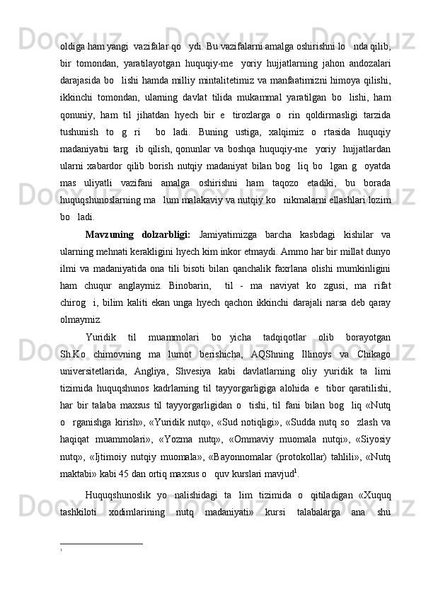 oldiga ham yangi  vazifalar qo ydi. Bu vazifalarni amalga oshirishni lo nda qilib, 
bir   tomondan,   yaratilayotgan   huquqiy-me yoriy   hujjatlarning   jahon   andozalari	

darajasida bo lishi  hamda milliy mintalitetimiz va manfaatimizni himoya qilishi,	

ikkinchi   tomondan,   ularning   davlat   tilida   mukammal   yaratilgan   bo lishi,   ham	

qonuniy,   ham   til   jihatdan   hyech   bir   e tirozlarga   o rin   qoldirmasligi   tarzida	
 
tushunish   to g ri     bo ladi.   Buning   ustiga,   xalqimiz   o rtasida   huquqiy	
   
madaniyatni   targ ib   qilish,   qonunlar   va   boshqa   huquqiy-me yoriy     hujjatlardan	
 
ularni   xabardor   qilib   borish   nutqiy   madaniyat   bilan   bog liq   bo lgan   g oyatda	
  
mas uliyatli   vazifani   amalga   oshirishni   ham   taqozo   etadiki,   bu   borada	

huquqshunoslarning ma lum malakaviy va nutqiy ko nikmalarni ellashlari lozim	
 
bo ladi.	

Mavzuning   dolzarbligi:   Jamiyatimizga   barcha   kasbdagi   kishilar   va
ularning mehnati kerakligini hyech kim inkor etmaydi. Ammo har bir millat dunyo
ilmi   va   madaniyatida   ona   tili   bisoti   bilan   qanchalik   faxrlana   olishi   mumkinligini
ham   chuqur   anglaymiz.   Binobarin,     til   -   ma naviyat   ko zgusi,   ma rifat	
  
chirog i,   bilim   kaliti   ekan   unga   hyech   qachon   ikkinchi   darajali   narsa   deb   qaray	

olmaymiz.
Yuridik   til   muammolari   bo yicha   tadqiqotlar   olib   borayotgan	

Sh.Ko chimovning   ma lumot   berishicha,   AQShning   Illinoys   va   Chikago	
 
universitetlarida,   Angliya,   Shvesiya   kabi   davlatlarning   oliy   yuridik   ta limi	

tizimida   huquqshunos   kadrlarning   til   tayyorgarligiga   alohida   e tibor   qaratilishi,	

har   bir   talaba   maxsus   til   tayyorgarligidan   o tishi,   til   fani   bilan   bog liq   «Nutq	
 
o rganishga   kirish»,   «Yuridik   nutq»,   «Sud   notiqligi»,   «Sudda   nutq   so zlash   va	
 
haqiqat   muammolari»,   «Yozma   nutq»,   «Ommaviy   muomala   nutqi»,   «Siyosiy
nutq»,   «Ijtimoiy   nutqiy   muomala»,   «Bayonnomalar   (protokollar)   tahlili»,   «Nutq
maktabi» kabi 45 dan ortiq maxsus o quv kurslari mavjud	
 1
. 
Huquqshunoslik   yo nalishidagi   ta lim   tizimida   o qitiladigan   «Xuquq	
  
tashkiloti   xodimlarining   nutq   madaniyati»   kursi   talabalarga   ana   shu
1 