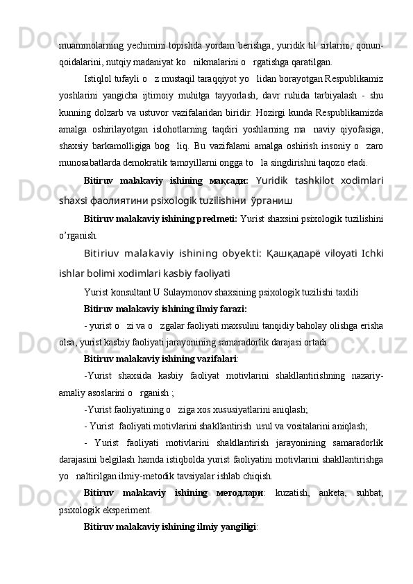 muammolarning yechimini  topishda  yordam  berishga,  yuridik til  sirlarini, qonun-
qoidalarini, nutqiy madaniyat ko nikmalarini o rgatishga qaratilgan.  
Istiqlol tufayli o z mustaqil taraqqiyot yo lidan borayotgan Respublikamiz	
 
yoshlarini   yangicha   ijtimoiy   muhitga   tayyorlash,   davr   ruhida   tarbiyalash   -   shu
kunning dolzarb va ustuvor  vazifalaridan biridir. Hozirgi  kunda Respublikamizda
amalga   oshirilayotgan   islohotlarning   taqdiri   yoshlarning   ma naviy   qiyofasiga,	

shaxsiy   barkamolligiga   bog liq.   Bu   vazifalarni   amalga   oshirish   insoniy   o zaro	
 
munosabatlarda demokratik tamoyillarni ongga to la singdirishni taqozo etadi.	

Bitiruv   malakaviy   ishining   мақсади:   Yuridik   tashkilot   xodimlari
shaxsi фаолиятини psixologik tuzilishiни    ўрганиш
Bitiruv malakaviy ishining predmeti:   Yurist shaxsini psixologik tuzilishini
o’rganish.
Bit iriuv   malak av iy   ishining   oby ek t i:   Қашқадарё   viloyati   Ichki
ishlar bolimi xodimlari kasbiy faoliyati 	

Yurist konsultant U Sulaymonov shaxsining psixologik tuzilishi taxlili 
Bitiruv malakaviy ishining ilmiy farazi: 
- yurist o zi va o zgalar faoliyati maxsulini tanqidiy baholay olishga erisha	
 
olsa, yurist kasbiy faoliyati jarayonining samaradorlik darajasi ortadi.
Bitiruv malakaviy ishining vazifalari :
-Yurist   shaxsida   kasbiy   faoliyat   motivlarini   shakllantirishning   nazariy-
amaliy asoslarini o rganish ;	

-Yurist faoliyatining o ziga xos xususiyatlarini aniqlash;	

- Yurist  faoliyati motivlarini shakllantirish  usul va vositalarini aniqlash;
-   Yurist   faoliyati   motivlarini   shakllantirish   jarayonining   samaradorlik
darajasini belgilash hamda istiqbolda yurist faoliyatini motivlarini shakllantirishga
yo naltirilgan ilmiy-metodik tavsiyalar ishlab chiqish.	

Bitiruv   malakaviy   ishining   методлари :   kuzatish,   anketa,   suhbat,
psixologik eksperiment.
Bitiruv malakaviy   ishining  ilmiy yangiligi : 