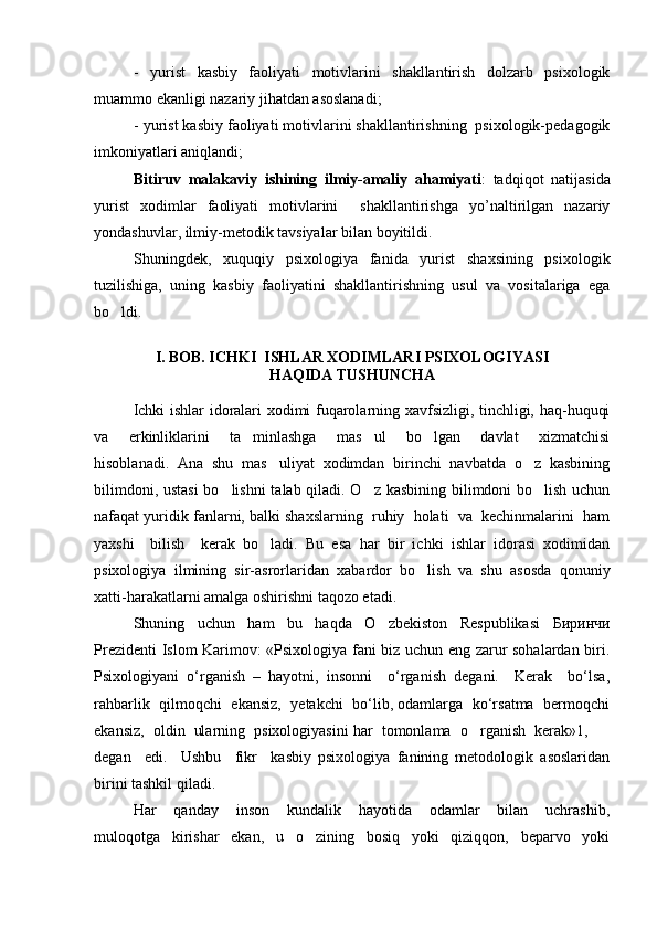 -   yurist   kasbiy   faoliyati   motivlarini   shakllantirish   dolzarb   psixologik
muammo ekanligi nazariy jihatdan asoslanadi;
- yurist kasbiy faoliyati motivlarini shakllantirishning  psixologik-pedagogik
imkoniyatlari aniqlandi;
Bitiruv   malakaviy   ishining   ilmiy-amaliy   ahamiyati :   tadqiqot   natijasida
yurist   х odimlar   faoliyati   motivlarini     shakllantirishga   yo’naltirilgan   nazariy
yondashuvlar, ilmiy-metodik tavsiyalar bilan boyitildi.
Shuningdek,   xuquqiy   psixologiya   fanida   yurist   shaxsining   psixologik
tuzilishiga,   uning   kasbiy   faoliyatini   shakllantirishning   usul   va   vositalariga   ega
bo ldi.
I. BOB. ICHKI  ISHLAR XODIMLARI PSIXOLOGIYASI 
HAQIDA TUSHUNCHA
Ichki ishlar idoralari xodimi fuqarolarning xavfsizligi, tinchligi, haq-huquqi
va     erkinliklarini     ta minlashga     mas ul     bo lgan     davlat     xizmatchisi	
  
hisoblanadi.   Ana   shu   mas uliyat   xodimdan   birinchi   navbatda   o z   kasbining	
 
bilimdoni, ustasi  bo lishni  talab qiladi. O z kasbining bilimdoni bo lish uchun	
  
nafaqat yuridik fanlarni, balki shaxslarning  ruhiy  holati  va  kechinmalarini  ham
yaxshi     bilish     kerak   bo ladi.   Bu   esa   har   bir   ichki   ishlar   idorasi   xodimidan	

psixologiya   ilmining   sir-asrorlaridan   xabardor   bo lish   va   shu   asosda   qonuniy	

xatti-harakatlarni amalga oshirishni taqozo etadi. 
Shuning   uchun   ham   bu   haqda   O zbekiston   Respublikasi  	
 Биринчи
Prezidenti Islom Karimov: «Psixologiya fani biz uchun eng zarur sohalardan biri.
Psixologiyani   o‘rganish   –   hayotni,   insonni     o‘rganish   degani.     Kerak     bo‘lsa,
rahbarlik  qilmoqchi   ekansiz,   yetakchi  bo‘lib, odamlarga  ko‘rsatma   bermoqchi
ekansiz,  oldin  ularning  psixologiyasini har  tomonlama  o rganish  kerak»1,  	
 
degan     edi.     Ushbu     fikr     kasbiy   psixologiya   fanining   metodologik   asoslaridan
birini tashkil qiladi. 
Har     qanday     inson     kundalik     hayotida     odamlar     bilan     uchrashib,
muloqotga     kirishar     ekan,     u     o zining     bosiq     yoki     qiziqqon,     beparvo     yoki	
 