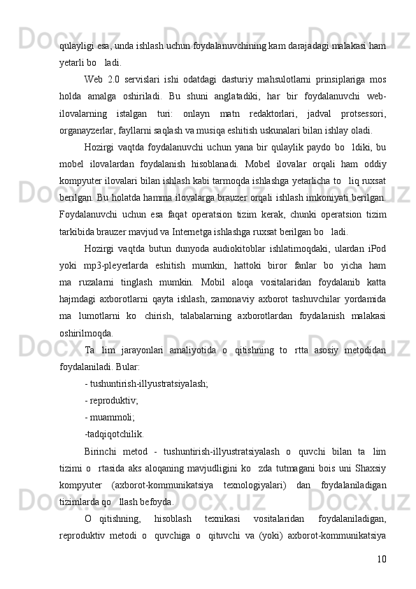 qulayligi esa, unda ishlash uchun foydalanuvchining kam darajadagi malakasi ham
yetarli bo ladi.
Web   2.0   servislari   ishi   odatdagi   dasturiy   mahsulotlarni   prinsiplariga   mos
holda   amalga   oshiriladi.   Bu   shuni   anglatadiki,   har   bir   foydalanuvchi   web-
ilovalarning   istalgan   turi:   onlayn   matn   redaktorlari,   jadval   protsessori,
organayzerlar, fayllarni saqlash va musiqa eshitish uskunalari bilan ishlay oladi.
Hozirgi   vaqtda   foydalanuvchi   uchun   yana   bir   qulaylik   paydo   bo ldiki,   bu	

mobel   ilovalardan   foydalanish   hisoblanadi.   Mobel   ilovalar   orqali   ham   oddiy
kompyuter ilovalari bilan ishlash kabi tarmoqda ishlashga yetarlicha to liq ruxsat

berilgan. Bu holatda hamma ilovalarga brauzer orqali ishlash imkoniyati berilgan.
Foydalanuvchi   uchun   esa   faqat   operatsion   tizim   kerak,   chunki   operatsion   tizim
tarkibida brauzer mavjud va Internetga ishlashga ruxsat berilgan bo ladi.	

Hozirgi   vaqtda   butun   dunyoda   audiokitoblar   ishlatimoqdaki,   ulardan   iPod
yoki   mp3-pleyerlarda   eshitish   mumkin,   hattoki   biror   fanlar   bo yicha   ham	

ma ruzalarni   tinglash   mumkin.   Mobil   aloqa   vositalaridan   foydalanib   katta	

hajmdagi   axborotlarni   qayta   ishlash,   zamonaviy   axborot   tashuvchilar   yordamida
ma lumotlarni   ko chirish,   talabalarning   axborotlardan   foydalanish   malakasi
 
oshirilmoqda.
Ta lim   jarayonlari   amaliyotida   o qitishning   to rtta   asosiy   metodidan	
  
foydalaniladi. Bular: 
- tushuntirish-illyustratsiyalash; 
- reproduktiv; 
- muammoli; 
-tadqiqotchilik. 
Birinchi   metod   -   tushuntirish-illyustratsiyalash   o quvchi   bilan   ta lim	
 
tizimi   o rtasida   aks   aloqaning   mavjudligini   ko zda   tutmagani   bois   uni   Shaxsiy	
 
kompyuter   (axborot-kommunikatsiya   texnologiyalari)   dan   foydalaniladigan
tizimlarda qo llash befoyda. 	

O qitishning,   hisoblash   texnikasi   vositalaridan   foydalaniladigan,	

reproduktiv   metodi   o quvchiga   o qituvchi   va   (yoki)   axborot-kommunikatsiya	
 
10 