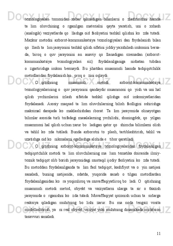 texnologiyalari   tomonidan   xabar   qilinadigan   bilimlarni   o zlashtirishni   hamda
ta lim   oluvchining   o rganilgan   materialni   qayta   yaratish,   uni   o xshash	
  
(analogik)   vaziyatlarda   qo llashga   oid   faoliyatini   tashkil   qilishni   ko zda   tutadi.	
 
Mazkur   metodni   axborot-kommunikatsiya   texnologiyalari   dan   foydalanish   bilan
qo llash ta lim jarayonini tashkil qilish sifatini jiddiy yaxshilash imkonini bersa-	
 
da,   biroq   o quv   jarayonini   an anaviy   qo llanadigan   sxemadan   (axborot-	
  
kommunikatsiya   texnologiyalari   siz)   foydalanilganiga   nisbatan   tubdan
o zgartirishga   imkon   bermaydi.   Bu   jihatdan   muammoli   hamda   tadqiqotchilik	

metodlaridan foydalanish ko proq o zini oqlaydi. 	
 
O qitishning   muammoli   metodi   axborot-kommunikatsiya	

texnologiyalarining   o quv   jarayonini   qandaydir   muammoni   qo yish   va   uni   hal	
 
qilish   yechimlarini   izlash   sifatida   tashkil   qilishga   oid   imkoniyatlaridan
foydalanadi.   Asosiy   maqsad   ta lim   oluvchilarning   bilish   faolligini   oshirishga	

maksimal   darajada   ko maklashishdan   iborat.   Ta lim   jarayonida   olinayotgan	
 
bilimlar   asosida   turli   toifadagi   masalalarning   yechilishi,   shuningdek,   qo yilgan	

muammoni hal qilish uchun zarur bo ladigan qator  qo shimcha  bilimlarni  olish	
 
va   tahlil   ko zda   tutiladi.   Bunda   axborotni   to plash,   tartiblashtirish,   tahlil   va	
 
uzatishga oid ko nikmalarni egallashga alohida e tibor qaratiladi. 	
 
O qitishning   axborot-kommunikatsiya   texnologiyalaridan   foydalanilgan	

tadqiqotchilik   metodi   ta lim   oluvchilarning   ma lum   tematika   doirasida   ilmiy-	
 
texnik tadqiqot olib borish jarayonidagi mustaqil ijodiy faoliyatini ko zda tutadi.	

Bu   metoddan   foydalanilganda   ta lim   faol   tadqiqot,   kashfiyot   va   o yin   natijasi	
 
sanaladi,   buning   natijasida,   odatda,   yuqorida   sanab   o tilgan   metodlardan	

foydalanilganidan ko ra yoqimliroq va muvaffaqiyatliroq bo ladi. O qitishning	
  
muammoli   metodi   metod,   obyekt   va   vaziyatlarni   ularga   ta sir   o tkazish	
 
jarayonida o rganishni  ko zda tutadi. Muvaffaqiyat  qozonish uchun ta sirlarga	
  
reaksiya   qiladigan   muhitning   bo lishi   zarur.   Bu   ma noda   tengsiz   vosita	
 
modellashtirish, ya ni real obyekt, vaziyat yoki muhitning dinamikada imitatsion	

tasavvuri sanaladi. 
11 