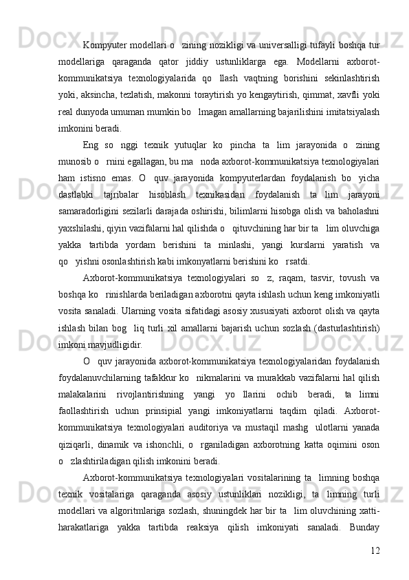 Kompyuter modellari o zining nozikligi va universalligi tufayli boshqa tur
modellariga   qaraganda   qator   jiddiy   ustunliklarga   ega.   Modellarni   axborot-
kommunikatsiya   texnologiyalarida   qo llash   vaqtning   borishini   sekinlashtirish	

yoki, aksincha, tezlatish, makonni toraytirish yo kengaytirish, qimmat, xavfli yoki
real dunyoda umuman mumkin bo lmagan amallarning bajarilishini imitatsiyalash	

imkonini beradi. 
Eng   so nggi   texnik   yutuqlar   ko pincha   ta lim   jarayonida   o zining	
   
munosib o rnini egallagan, bu ma noda axborot-kommunikatsiya texnologiyalari	
 
ham   istisno   emas.   O quv   jarayonida   kompyuterlardan   foydalanish   bo yicha	
 
dastlabki   tajribalar   hisoblash   texnikasidan   foydalanish   ta lim   jarayoni	

samaradorligini sezilarli darajada oshirishi, bilimlarni hisobga olish va baholashni
yaxshilashi, qiyin vazifalarni hal qilishda o qituvchining har bir ta lim oluvchiga	
 
yakka   tartibda   yordam   berishini   ta minlashi,   yangi   kurslarni   yaratish   va	

qo yishni osonlashtirish kabi imkonyatlarni berishini ko rsatdi. 	
 
Axborot-kommunikatsiya   texnologiyalari   so z,   raqam,   tasvir,   tovush   va	

boshqa ko rinishlarda beriladigan axborotni qayta ishlash uchun keng imkoniyatli	

vosita sanaladi. Ularning vosita sifatidagi asosiy xususiyati axborot olish va qayta
ishlash   bilan   bog liq   turli   xil   amallarni   bajarish   uchun   sozlash   (dasturlashtirish)	

imkoni mavjudligidir. 
O quv jarayonida  axborot-kommunikatsiya  texnologiyalaridan foydalanish	

foydalanuvchilarning tafakkur  ko nikmalarini  va murakkab vazifalarni  hal  qilish	

malakalarini   rivojlantirishning   yangi   yo llarini   ochib   beradi,   ta limni	
 
faollashtirish   uchun   prinsipial   yangi   imkoniyatlarni   taqdim   qiladi.   Axborot-
kommunikatsiya   texnologiyalari   auditoriya   va   mustaqil   mashg ulotlarni   yanada	

qiziqarli,   dinamik   va   ishonchli,   o rganiladigan   axborotning   katta   oqimini   oson	

o zlashtiriladigan qilish imkonini beradi. 	

Axborot-kommunikatsiya   texnologiyalari   vositalarining   ta limning   boshqa	

texnik   vositalariga   qaraganda   asosiy   ustunliklari   nozikligi,   ta limning   turli	

modellari va algoritmlariga sozlash, shuningdek har bir ta lim oluvchining xatti-	

harakatlariga   yakka   tartibda   reaksiya   qilish   imkoniyati   sanaladi.   Bunday
12 