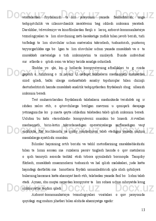 vositalardan   foydalanish   ta lim   jarayonini   yanada   faollashtirish,   unga
tadqiqotchilik   va   izlanuvchanlik   xarakterini   bag ishlash   imkonini   yaratadi.	

Darsliklar, televideniye va kinofilmlardan farqli o laroq, axborot-kommunikatsiya	

texnologiyalari ta lim oluvchining xatti-harakatiga zudlik bilan javob berish, turli	

toifadagi   ta lim   oluvchilar   uchun   materialni   takrorlash,   tushuntirish,   puxtaroq	

tayyorgarlikka   ega   bo lgan   ta lim   oluvchilar   uchun   yanada   murakkab   va   o ta	
  
murakkab   materialga   o tish   imkoniyatini   ta minlaydi.   Bunda   individual	
 
sur atlarda o qitish oson va tabiiy tarzda amalga oshiriladi. 	
 
Shubha   yo qki,   ko p   hollarda   kompyuterning   afzalliklari   to g risida	
   
gapirib   o tirishning   o zi   nojoiz.   U   nafaqat   talabalarni   mashaqqatli   mehnatdan	
 
ozod   qiladi,   balki   ularga   mehnattalab   amaliy   topshiriqlar   bilan   chiziqli
dasturlashtirish hamda murakkab analitik tadqiqotlardan foydalanib shug ullanish	

imkonini beradi.
Test   muharrirlaridan   foydalanish   talabalarni   mashinkada   terishdek   og ir	

ishdan   xalos   etib,   o qituvchilarga   berilgan   mavzuni   u   qoniqarli   darajaga	

yetmagunicha ko p marta qayta ishlashni  talabadan talab qilish imkonini beradi.	

Uslubni   bu   kabi   «taroshlash»   kompyutersiz   mumkin   bo lmasdi.   Avvallari	

mashaqqatli,   birin-ketin   takrorlanadigan   operatsiyalarga   sarflanadigan   vaqt
endilikda,   fikr   kuchlanishi   va   ijodiy   yondashuvni   talab   etadigan   yanada   muhim
masalalarga ajratilishi mumkin. 
Bilimlar   hajmining   ortib   borishi   va   tahlil   metodlarining   murakkablashishi
bilan   ta limni   asosan   ma ruzalarni   passiv   tinglash   hamda   o quv   matnlarini	
  
o qish   tamoyili   asosida   tashkil   etish   tobora   qiyinlashib   bormoqda.   Tanqidiy	

fikrlash,   murakkab   muammolarni   tushunish   va   hal   qilish   malakalari,   juda   katta
hajmdagi dastlabki  ma lumotlarni foydali  umumlashtirish qila olish qobiliyati 	
 
bularning hammasi katta ahamiyat kasb etib, talabadan yanada faol bo lishni talab	

etadi. Aynan, shu nuqtai nazardan kompyuter ta lim sohasi uchun nihoyatda keng	

imkoniyatlar taqdim qiladi. 
Axborot-kommunikatsiya   texnologiyalari   vositalari   o quv   jarayonida	

quyidagi eng muhim jihatlari bilan alohida ahamiyatga egadir: 
13 