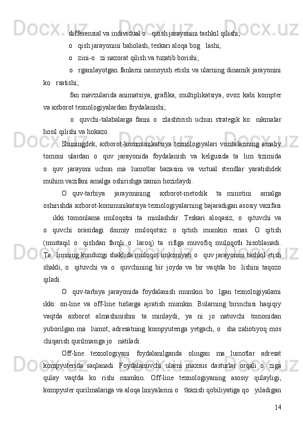   differensial va individual o qitish jarayonini tashkil qilishi; 	
 	
 o qish jarayonini baholash, teskari aloqa bog lashi; 	 
 	
 o zini-o zi nazorat qilish va tuzatib borishi; 	 
 	
 o rganilayotgan fanlarni namoyish etishi va ularning dinamik jarayonini	
ko rsatishi; 	

 	
 fan   mavzularida   animatsiya,   grafika,   multiplikatsiya,   ovoz   kabi   kompter
va axborot texnologiyalardan foydalanishi; 
 
 o quvchi-talabalarga   fanni   o zlashtirish   uchun   strategik   ko nikmalar	  
hosil qilishi va hokazo. 
Shuningdek,   axborot-kommunikatsiya   texnologiyalari   vositalarining   amaliy
tomoni   ulardan   o quv   jarayonida   foydalanish   va   kelgusida   ta lim   tizimida	
 
o quv   jarayoni   uchun   ma lumotlar   bazasini   va   virtual   stendlar   yaratishdek	
 
muhim vazifani amalga oshirishga zamin hozirlaydi. 
O quv-tarbiya   jarayonining   axborot-metodik   ta minotini   amalga	
 
oshirishda axborot-kommunikatsiya texnologiyalarning bajaradigan asosiy vazifasi
  ikki   tomonlama   muloqotni   ta minlashdir.   Teskari   aloqasiz,   o qituvchi   va	
  
o quvchi   orasidagi   doimiy   muloqotsiz   o qitish   mumkin   emas.   O qitish
  
(mustaqil   o qishdan   farqli   o laroq)   ta rifiga   muvofiq   muloqotli   hisoblanadi.	
  
Ta limning kunduzgi shaklida muloqot imkoniyati o quv jarayonini tashkil etish	
 
shakli,   o qituvchi   va   o quvchining   bir   joyda   va   bir   vaqtda   bo lishini   taqozo	
  
qiladi. 
O quv-tarbiya   jarayonida   foydalanish   mumkin   bo lgan   texnologiyalarni
 
ikki:   on-line   va   off-line   turlarga   ajratish   mumkin.   Bularning   birinchisi   haqiqiy
vaqtda   axborot   almashinishni   ta minlaydi,   ya ni   jo natuvchi   tomonidan	
  
yuborilgan   ma lumot,   adresatning   kompyuteriga   yetgach,   o sha   zahotiyoq   mos	
 
chiqarish qurilmasiga jo natiladi. 	

Off-line   texnologiyani   foydalanilganda   olingan   ma lumotlar   adresat	

kompyuterida   saqlanadi.   Foydalanuvchi   ularni   maxsus   dasturlar   orqali   o ziga	

qulay   vaqtda   ko rishi   mumkin.   Off-line   texnologiyaning   asosiy   qulayligi,	

kompyuter qurilmalariga va aloqa liniyalarini o tkazish qobiliyatiga qo yiladigan	
 
14 