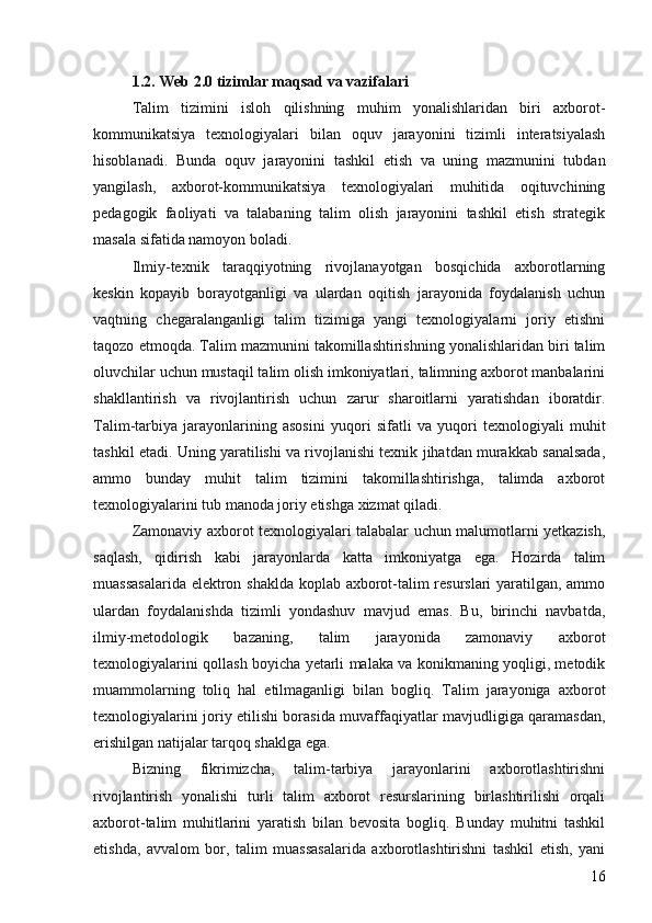 1.2. Web 2.0 tizimlar maqsad va vazifalari 
Talim   tizimini   isloh   qilishning   muhim   yonalishlaridan   biri   axborot- 
kommunikatsiya   texnologiyalari   bilan   oquv   jarayonini   tizimli   interatsiyalash	

hisoblanadi.   Bunda   oquv   jarayonini   tashkil   etish   va   uning   mazmunini   tubdan	

yangilash,   axborot-kommunikatsiya   texnologiyalari   muhitida   oqituvchining	

pedagogik   faoliyati   va   talabaning   talim   olish   jarayonini   tashkil   etish   strategik	

masala sifatida namoyon boladi. 	

Ilmiy-texnik   taraqqiyotning   rivojlanayotgan   bosqichida   axborotlarning
keskin   kopayib   borayotganligi   va   ulardan   oqitish   jarayonida   foydalanish   uchun	
 
vaqtning   chegaralanganligi   talim   tizimiga   yangi   texnologiyalarni   joriy   etishni	

taqozo etmoqda. Talim mazmunini takomillashtirishning yonalishlaridan biri talim	
  
oluvchilar uchun mustaqil talim olish imkoniyatlari, talimning axborot manbalarini	
 
shakllantirish   va   rivojlantirish   uchun   zarur   sharoitlarni   yaratishdan   iboratdir.
Talim-tarbiya   jarayonlarining   asosini   yuqori   sifatli   va   yuqori   texnologiyali   muhit	

tashkil etadi. Uning yaratilishi va rivojlanishi texnik jihatdan murakkab sanalsada,
ammo   bunday   muhit   talim   tizimini   takomillashtirishga,   talimda   axborot	
 
texnologiyalarini tub manoda joriy etishga xizmat qiladi. 	

Zamonaviy axborot texnologiyalari talabalar uchun malumotlarni yetkazish,	

saqlash,   qidirish   kabi   jarayonlarda   katta   imkoniyatga   ega.   Hozirda   talim	

muassasalarida elektron shaklda koplab axborot-talim resurslari  yaratilgan, ammo	
 
ulardan   foydalanishda   tizimli   yondashuv   mavjud   emas.   Bu,   birinchi   navbatda,
ilmiy-metodologik   bazaning,   talim   jarayonida   zamonaviy   axborot	

texnologiyalarini qollash boyicha yetarli malaka va konikmaning yoqligi, metodik	
   
muammolarning   toliq   hal   etilmaganligi   bilan   bogliq.   Talim   jarayoniga   axborot
  
texnologiyalarini joriy etilishi borasida muvaffaqiyatlar mavjudligiga qaramasdan,
erishilgan natijalar tarqoq shaklga ega. 
Bizning   fikrimizcha,   talim-tarbiya   jarayonlarini   axborotlashtirishni	

rivojlantirish   yonalishi   turli   talim   axborot   resurslarining   birlashtirilishi   orqali	
 
axborot-talim   muhitlarini   yaratish   bilan   bevosita   bogliq.   Bunday   muhitni   tashkil	
 
etishda,   avvalom   bor,   talim   muassasalarida   axborotlashtirishni   tashkil   etish,   yani	
 
16 