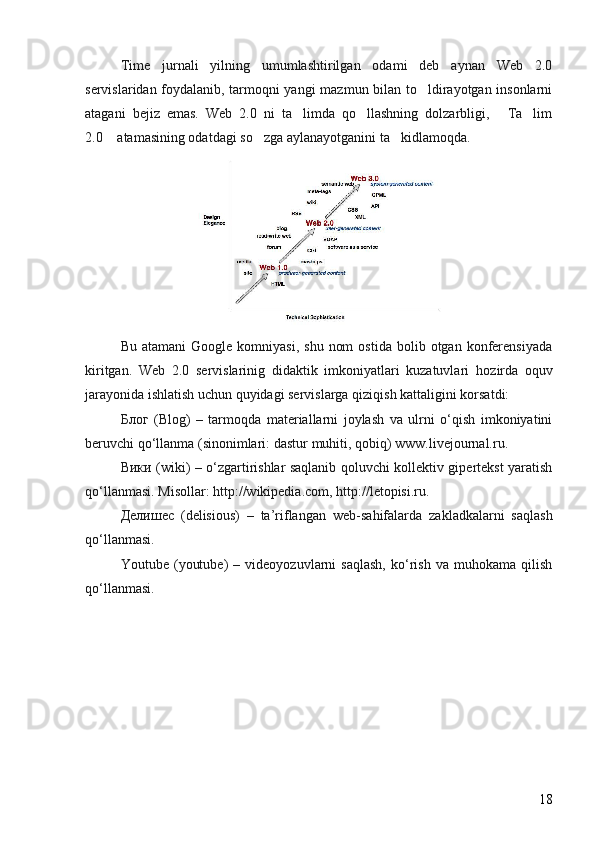 Time   jurnali   yilning   umumlashtirilgan   odami   deb   aynan   Web   2.0
servislaridan foydalanib, tarmoqni yangi  mazmun bilan to ldirayotgan insonlarni
atagani   bejiz   emas.   Web   2.0   ni   ta limda   qo llashning   dolzarbligi,   Ta lim	
   
2.0  atamasining odatdagi so zga aylanayotganini ta kidlamoqda.	
  
Bu  atamani  Google   komniyasi,  shu   nom  ostida   bolib  otgan  konferensiyada	
 
kiritgan.   Web   2.0   servislarinig   didaktik   imkoniyatlari   kuzatuvlari   h ozirda   oquv	

jarayonida ishlatish uchun quyidagi servislarga qizi q ish kattaligini korsatdi: 	

Блог   (Blog)   –   tarmoqda   materiallarni   joylash   va   ulrni   o‘qish   imkoniyatini
beruvchi qo‘llanma (sinonimlari:  dastur  mu h iti, qobiq) www.livejournal.ru. 
Вики (wiki) – o‘zgartirishlar saqlanib qoluvchi kollektiv gipertekst yaratish
qo‘llanmasi. Misollar: http://wikipedia.com, http://letopisi.ru. 
Делишес   (delisious)   –   ta’riflangan   w eb-sa h ifalarda   zakladkalarni   saqlash
qo‘llanmasi. 
Youtube   (youtube)   –   videoyozuvlarni   saqlash,   ko‘rish   va   muhokama   qilish
qo‘llanmasi.
18 