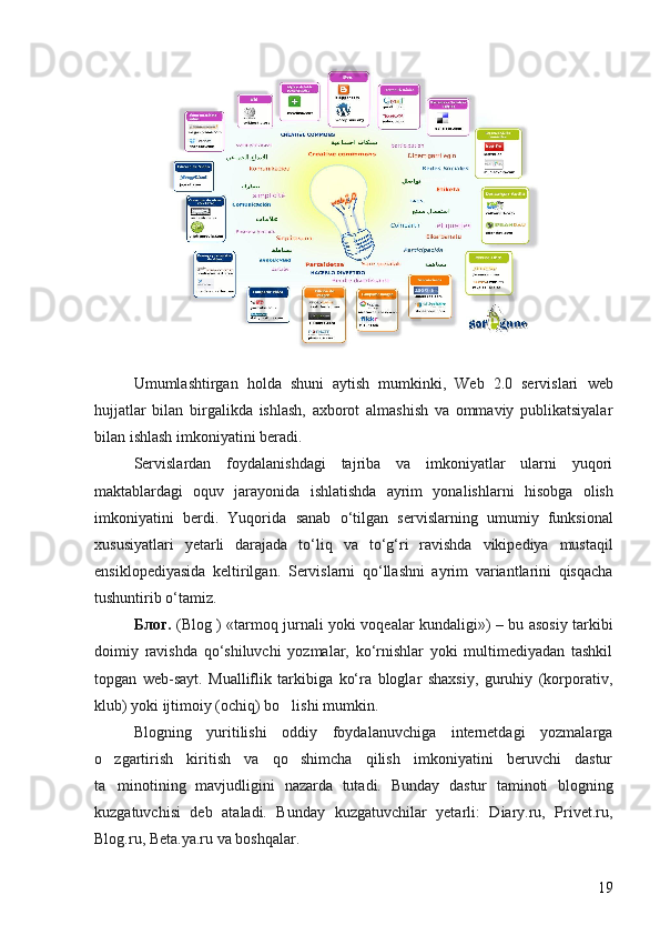 Umumlashtirgan   h olda   shuni   aytish   mumkinki,   Web   2.0   servislari   w eb
h ujjatlar   bilan   birgalikda   ishlash,   axborot   almashish   va   ommaviy   publikatsiyalar
bilan ishlash imkoniyatini beradi. 
Servislardan   foydalanishdagi   tajriba   va   imkoniyatlar   ularni   yuqori
maktablardagi   oquv   jarayonida   ishlatishda   ayrim   yonalishlarni   ʻ h isobga   olish
imkoniyatini   berdi.   Yuqorida   sanab   o ‘ tilgan   servislarning   umumiy   funksional
xususiyatlari   yetarli   darajada   to ‘ liq   va   to ‘ g ‘ ri   ravishda   vikipediya   mustaqil
ensiklopediyasida   keltirilgan .   Servislarni   qo‘llashni   ayrim   variantlarini   qisqacha
tushuntirib o‘tamiz. 
Блог .   (Blog ) «tarmoq jurnali yoki voqealar kundaligi») – bu asosiy tarkibi
doimiy   ravishda   qo‘shiluvchi   yozmalar,   ko‘rnishlar   yoki   multimediyadan   tashkil
topgan   web-sayt.   Mualliflik   tarkibiga   ko‘ra   bloglar   shaxsiy,   guruhiy   (korporativ,
klub) yoki ijtimoiy (ochiq) bo lishi mumkin. 	

Blogning   yuritilishi   oddiy   foydalanuvchiga   internetdagi   yozmalarga
o zgartirish   kiritish   va   qo shimcha   qilish   imkoniyatini   beruvchi   dastur	
 
ta minotining   mavjudligini   nazarda   tutadi.  
 Bunday   dastur   taminoti   blogning	
kuzgatuvchisi   deb   ataladi.   Bunday   kuzgatuvchilar   yetarli:   Diary.ru,   Privet.ru,
Blog.ru, Beta.ya.ru va boshqalar. 
19 