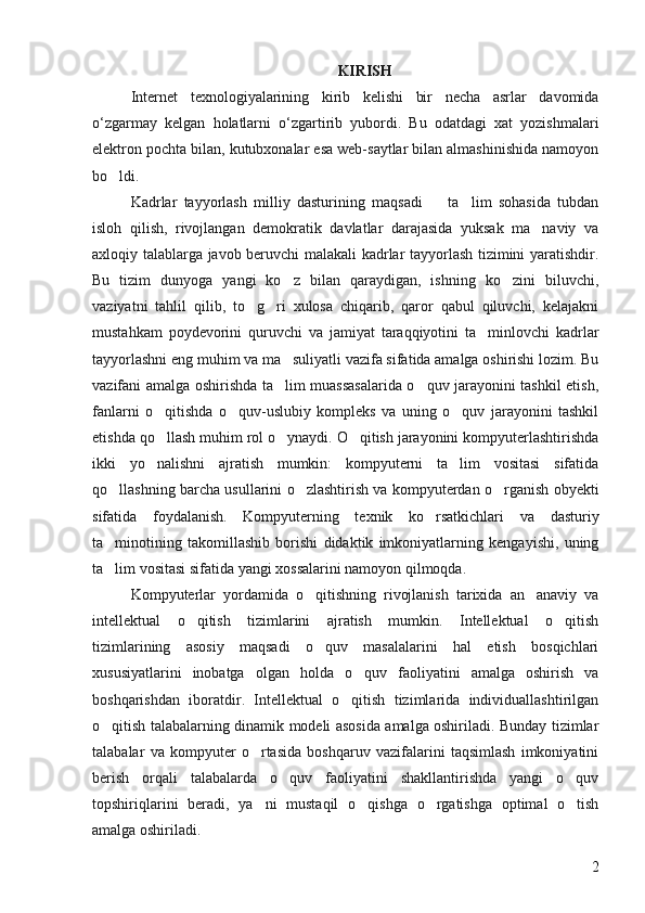 KIRISH
Internet   texnologiyalarining   kirib   kelishi   bir   necha   asrlar   davomida
o‘zgarmay   kelgan   holatlarni   o‘zgartirib   yubordi.   Bu   odatdagi   xat   yozishmalari
elektron pochta bilan, kutubxonalar esa web-saytlar bilan almashinishida namoyon
bo ldi. 
Kadrlar   tayyorlash   milliy   dasturining   maqsadi     ta lim   sohasida   tubdan	
 
isloh   qilish,   rivojlangan   demokratik   davlatlar   darajasida   yuksak   ma naviy   va	

axloqiy talablarga javob beruvchi malakali kadrlar tayyorlash tizimini yaratishdir.
Bu   tizim   dunyoga   yangi   ko z   bilan   qaraydigan,   ishning   ko zini   biluvchi,	
 
vaziyatni   tahlil   qilib,   to g ri   xulosa   chiqarib,   qaror   qabul   qiluvchi,   kelajakni	
 
mustahkam   poydevorini   quruvchi   va   jamiyat   taraqqiyotini   ta minlovchi   kadrlar	

tayyorlashni eng muhim va ma suliyatli vazifa sifatida amalga oshirishi lozim. Bu	

vazifani amalga oshirishda ta lim muassasalarida o quv jarayonini tashkil etish,
 
fanlarni   o qitishda   o quv-uslubiy   kompleks   va   uning   o quv   jarayonini   tashkil	
  
etishda qo llash muhim rol o ynaydi. O qitish jarayonini kompyuterlashtirishda
  
ikki   yo nalishni   ajratish   mumkin:   kompyuterni   ta lim   vositasi   sifatida
 
qo llashning barcha usullarini o zlashtirish va kompyuterdan o rganish obyekti	
  
sifatida   foydalanish.   Kompyuterning   texnik   ko rsatkichlari   va   dasturiy	

ta minotining   takomillashib   borishi   didaktik   imkoniyatlarning   kengayishi,   uning	

ta lim vositasi sifatida yangi xossalarini namoyon qilmoqda. 

Kompyuterlar   yordamida   o qitishning   rivojlanish   tarixida   an anaviy   va	
 
intellektual   o qitish   tizimlarini   ajratish   mumkin.   Intellektual   o qitish	
 
tizimlarining   asosiy   maqsadi   o quv   masalalarini   hal   etish   bosqichlari	

xususiyatlarini   inobatga   olgan   holda   o quv   faoliyatini   amalga   oshirish   va	

boshqarishdan   iboratdir.   Intellektual   o qitish   tizimlarida   individuallashtirilgan	

o qitish talabalarning dinamik modeli asosida amalga oshiriladi. Bunday tizimlar	

talabalar   va   kompyuter   o rtasida   boshqaruv   vazifalarini   taqsimlash   imkoniyatini	

berish   orqali   talabalarda   o quv   faoliyatini   shakllantirishda   yangi   o quv	
 
topshiriqlarini   beradi,   ya ni   mustaqil   o qishga   o rgatishga   optimal   o tish	
   
amalga oshiriladi. 
2 