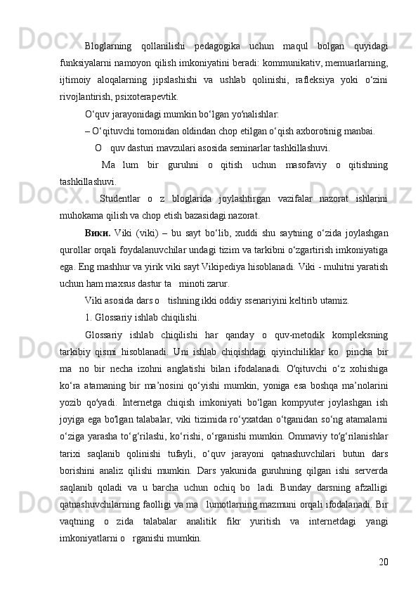 Bloglarning   qollanilishi   pedagogika   uchun   ma  q ul   bolgan   quyidagi	
funksiyalarni namoyon qilish imkoniyatini beradi: kommunikativ, memuarlarning,
ijtimoiy   aloqalarning   jipslashishi   va   ushlab   qolinishi,   rafleksiya   yoki   o‘zini
rivojlantirish, psixoterapevtik. 
O‘quv jarayonidagi mumkin bo‘lgan yo nalishlar: 	
ʻ
– O‘qituvchi tomonidan oldindan chop etilgan o‘qish axborotinig manbai. 
 O quv dasturi mavzulari asosida seminarlar tashkillashuvi. 	
 
  Ma lum   bir   guruhni   o qitish   uchun   masofaviy   o qitishning
   
tashkillashuvi. 
  Studentlar   o z   bloglarida   joylashtirgan   vazifalar   nazorat   ishlarini
 
muhokama qilish va chop etish bazasidagi nazorat. 
Вики .   Viki   (viki)   –   bu   sayt   bo‘lib,   xuddi   shu   saytning   o‘zida   joylashgan
qurollar orqali foydalanuvchilar undagi tizim va tarkibni o‘zgartirish imkoniyatiga
ega. Eng mashhur va yirik viki sayt Vikipediya hisoblanadi. Viki - muhitni yaratish
uchun ham maxsus dastur ta minoti zarur. 	

Viki asosida dars o tishning ikki oddiy ssenariyini keltirib utamiz. 	

1.  Glossariy ishlab chiqilishi. 
Glossariy   ishlab   chiqilishi   har   qanday   o quv-metodik   kompleksning	

tarkibiy   qismi   hisoblanadi.   Uni   ishlab   chiqishdagi   qiyinchiliklar   ko pincha   bir	

ma no   bir   necha   izohni   anglatishi   bilan   ifodalanadi.   O qituvchi   o‘z   xohishiga	
	ʻ
ko‘ra   atamaning   bir   ma’nosini   qo‘yishi   mumkin,   yoniga   esa   boshqa   ma’nolarini
yozib   qo yadi.   Internetga   chiqish   imkoniyati   bo‘lgan   kompyuter   joylashgan   ish	
ʻ
joyiga ega bo lgan talabalar, viki tizimida ro‘yxatdan o‘tganidan so‘ng atamalarni	
ʻ
o‘ziga yarasha to‘g‘rilashi, ko‘rishi, o‘rganishi mumkin. Ommaviy to g‘rilanishlar	
ʻ
tarixi   saqlanib   qolinishi   tufayli,   o‘quv   jarayoni   qatnashuvchilari   butun   dars
borishini   analiz   qilishi   mumkin.   Dars   yakunida   guruhning   qilgan   ishi   serverda
saqlanib   qoladi   va   u   barcha   uchun   ochiq   bo ladi.   Bunday   darsning   afzalligi	

qatnashuvchilarning faolligi va ma lumotlarning mazmuni orqali ifodalanadi. Bir	

vaqtning   o zida   talabalar   analitik   fikr   yuritish   va   internetdagi   yangi	

imkoniyatlarni o rganishi mumkin. 	

20 