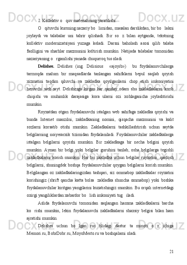 2. Kollektiv o quv materialining yaratilishi. 
O qituvchi kursning nazariy bo limidan, masalan darslikdan, bir bo lakni	
  
joylaydi   va   talabalar   uni   tahrir   qilishadi.   Bir   so z   bilan   aytganda,   tekstning	

kollektiv   modernizatsiyasi   yuzaga   keladi.   Darsni   baholash   asosi   qilib   talaba
faolligini   va   sharhlar   mazmunini   keltirish   mumkin.   Natijada   talabalar   tomonidan
nazariyaning o rganilishi yanada chuqurroq tus oladi. 	

Delishes.   Delishes   (ing.   Delisious     «ajoyib»)     bu   foydalanuvchilarga	
 
tarmoqda   malum   bir   maqsadlarda   tanlangan   sahifalarni   bepul   saqlab   qoyish	
 
xizmatini   taqdim   qiluvchi   va   zakladka   qoyilganlarni   chop   etish   imkoniyatini	

beruvchi   web-sayt.   Delishesga   kirgan   har   qanday   odam   shu   zakladkalarni   korib	

chiqishi   va   muhimlik   darajasiga   kora   ularni   ozi   xo	
  h laganicha   joylashtirishi
mumkin. 
Royxatdan   otgan   foydalanuvchi   istalgan   web   sahifaga   zakladka   qoyishi   va	
  
bunda   Internet   manzilni,   zakladkaning   nomini,   qisqacha   mazmunini   va   kalit
sozlarni   korsatib   otishi   mumkin.   Zakladkalarni   tashkillashtirish   uchun   saytda	
  
belgilarning   noiyerarxik   tizimidan   foydalaniladi.   Foydalanuvchilar   zakladkalarga
istalgan   belgilarni   qoyishi   mumkin.   Bir   zakladkaga   bir   necha   belgini   qoyish	
 
mumkin.   Aynan   bir   belgi   yoki   belgilar   guruhini   tanlab,   osha   belgilarga   tegishli	

zakladkalarni   korish   mumkin.  Har   bir   zakladka   uchun  belgilar   ruyxatini,  	
 q ardosh
belgilarni, shuningdek boshqa foydalanuvchilar qoygan belgilarni korish mumkin.	
 
Belgilangan   oz   zakladkalaringizdan   tashqari,   siz   ommabop   zakladkalar   royxatini	
 
korishingiz   (shrift   qancha   katta   bolsa     zakladka   shuncha   ommabop)   yoki   boshka	
  
foydalanuvchilar kiritgan yangilarini kuzatishingiz mumkin.  Bu orqali internetdagi
oxirgi yangiliklardan xabardor bo lish imkoniyati tug iladi. 	
 
Aslida   foydalanuvchi   tomonidan   saqlangan   hamma   zakladkalarni   barcha
ko rishi   mumkin,   lekin   foydalanuvchi   zakladkalarni   shaxsiy   belgisi   bilan   ham	

ajratishi mumkin. 
Delishes   uchun   bo lgan   rus   tilidagi   dastur   ta minoti   o z   ichiga	
  
Memori.ru, BobrDobr.ru, MoyoMesto.ru va boshqalarni oladi. 
21 