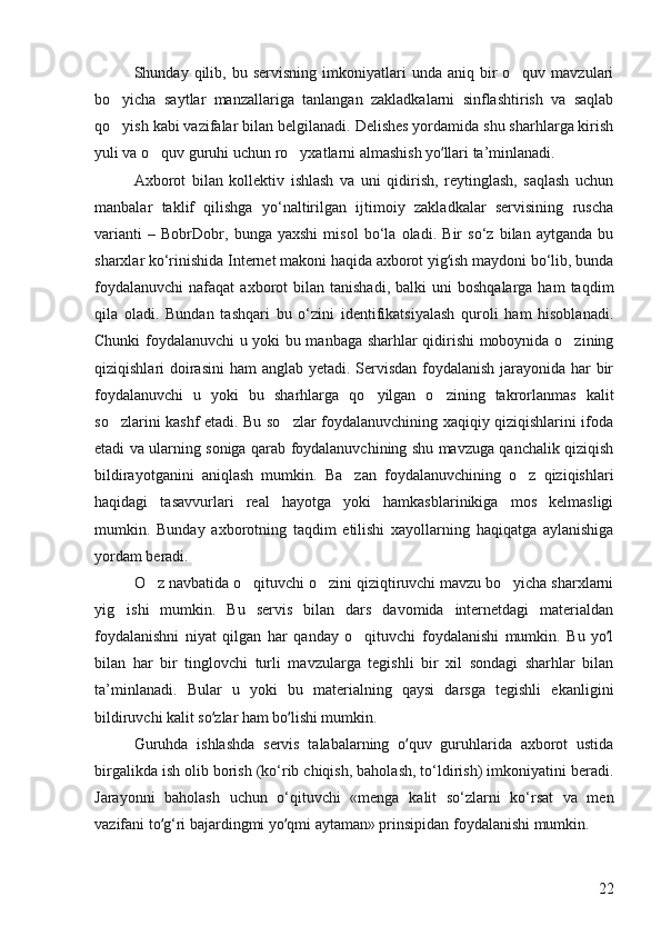 Shunday  qilib,  bu  servisning  imkoniyatlari   unda  aniq  bir  o quv  mavzulari
bo yicha   saytlar   manzallariga   tanlangan   zakladkalarni   sinflashtirish   va   saqlab	

qo yish kabi vazifalar bilan belgilanadi. Delishes yordamida shu sharhlarga kirish

yuli va o quv guruhi uchun ro yxatlarni almashish yo llari ta’minlanadi. 	
 	ʻ
Axborot   bilan   kollektiv   ishlash   va   uni   qidirish,   reytinglash,   saqlash   uchun
manbalar   taklif   qilishga   yo‘naltirilgan   ijtimoiy   zakladkalar   servisining   ruscha
varianti   –   BobrDobr,   bunga   yaxshi   misol   bo‘la   oladi.   Bir   so‘z   bilan   aytganda   bu
sharxlar ko‘rinishida Internet makoni haqida axborot yig ish maydoni bo‘lib, bunda
ʻ
foydalanuvchi   nafaqat   axborot  bilan  tanishadi,   balki   uni   boshqalarga  ham  taqdim
qila   oladi.   Bundan   tashqari   bu   o‘zini   identifikatsiyalash   quroli   ham   hisoblanadi.
Chunki foydalanuvchi u yoki bu manbaga sharhlar qidirishi moboynida o zining	

qiziqishlari doirasini  ham anglab yetadi. Servisdan foydalanish jarayonida har  bir
foydalanuvchi   u   yoki   bu   sharhlarga   qo yilgan   o zining   takrorlanmas   kalit	
 
so zlarini kashf etadi. Bu so zlar foydalanuvchining xaqiqiy qiziqishlarini ifoda	
 
etadi va ularning soniga qarab foydalanuvchining shu mavzuga qanchalik qiziqish
bildirayotganini   aniqlash   mumkin.   Ba zan   foydalanuvchining   o z   qiziqishlari	
 
haqidagi   tasavvurlari   real   hayotga   yoki   hamkasblarinikiga   mos   kelmasligi
mumkin.   Bunday   axborotning   taqdim   etilishi   xayollarning   haqiqatga   aylanishiga
yordam beradi. 
O z navbatida o qituvchi o zini qiziqtiruvchi mavzu bo yicha sharxlarni	
   
yig ishi   mumkin.   Bu   servis   bilan   dars   davomida   internetdagi   materialdan	

foydalanishni   niyat   qilgan   har   qanday   o qituvchi   foydalanishi   mumkin.   Bu   yo l	
	ʻ
bilan   har   bir   tinglovchi   turli   mavzularga   tegishli   bir   xil   sondagi   sharhlar   bilan
ta’minlanadi.   Bular   u   yoki   bu   materialning   qaysi   darsga   tegishli   ekanligini
bildiruvchi kalit so zlar ham bo lishi mumkin. 	
ʻ ʻ
Guruhda   ishlashda   servis   talabalarning   o quv   guruhlarida   axborot   ustida	
ʻ
birgalikda ish olib borish (ko‘rib chiqish, baholash, to‘ldirish) imkoniyatini beradi.
Jarayonni   baholash   uchun   o‘qituvchi   «menga   kalit   so‘zlarni   ko‘rsat   va   men
vazifani to g‘ri bajardingmi yo qmi aytaman» prinsipidan foydalanishi mumkin. 	
ʻ ʻ
22 