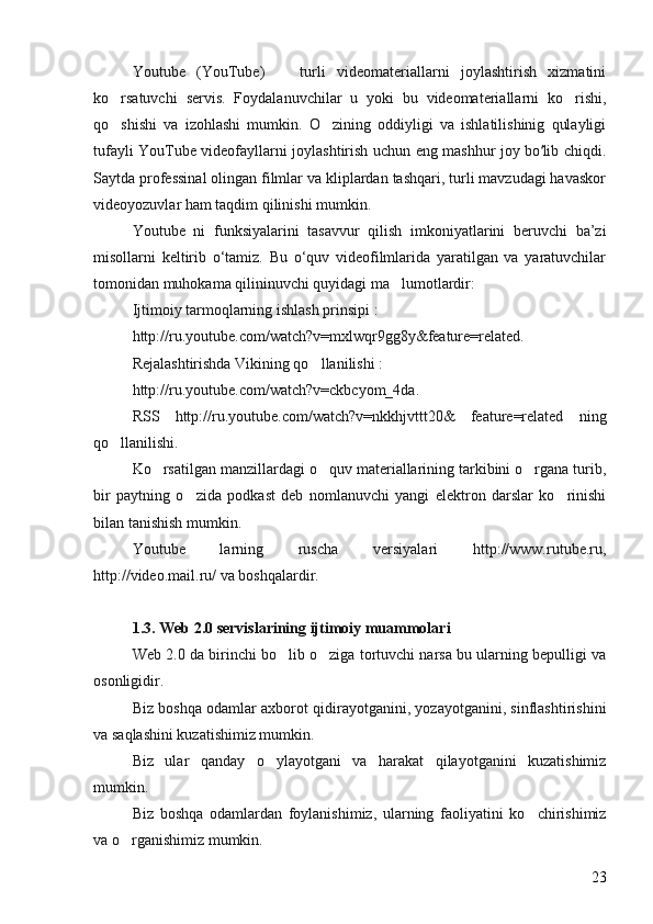 Youtube   (YouTube)     turli   videomateriallarni   joylashtirish   xizmatini
ko rsatuvchi   servis.   Foydalanuvchilar   u   yoki   bu   videomateriallarni   ko rishi,	
 
qo shishi   va   izohlashi   mumkin.   O zining   oddiyligi   va   ishlatilishinig   qulayligi
 
tufayli YouTube videofayllarni joylashtirish uchun eng mashhur joy bo lib chiqdi.	
ʻ
Saytda professinal olingan filmlar va kliplardan tashqari, turli mavzudagi havaskor
videoyozuvlar ham taqdim qilinishi mumkin.
Youtube   ni   funksiyalarini   tasavvur   qilish   imkoniyatlarini   beruvchi   ba’zi
misollarni   keltirib   o‘tamiz.   Bu   o‘quv   videofilmlarida   yaratilgan   va   yaratuvchilar
tomonidan muhokama qilininuvchi quyidagi ma lumotlardir: 	

Ijtimoiy tarmoqlarning ishlash prinsipi : 
http://ru.youtube.com/watch?v=mxlwqr9gg8y&feature=related. 
Rejalashtirishda Vikining qo llanilishi : 	

http://ru.youtube.com/watch?v=ckbcyom_4da. 
RSS   http://ru.youtube.com/watch?v=nkkhjvttt20&   feature=related   ning
qo llanilishi. 	

Ko rsatilgan manzillardagi o quv materiallarining tarkibini o rgana turib,	
  
bir   paytning   o zida   podkast   deb   nomlanuvchi   yangi   elektron   darslar   ko rinishi	
 
bilan tanishish mumkin. 
Youtube   larning   ruscha   versiyalari   http://www.rutube.ru,
http://video.mail.ru/ va boshqalardir. 
1.3. Web 2.0 servislarining ijtimoiy muammolari 
Web 2.0 da birinchi bo lib o ziga tortuvchi narsa bu ularning bepulligi va	
 
osonligidir. 
Biz boshqa odamlar axborot qidirayotganini, yozayotganini, sinflashtirishini
va saqlashini kuzatishimiz mumkin. 
Biz   ular   qanday   o ylayotgani   va   harakat   qilayotganini   kuzatishimiz	

mumkin. 
Biz   boshqa   odamlardan   foylanishimiz,   ularning   faoliyatini   ko chirishimiz	

va o rganishimiz mumkin. 	

23 