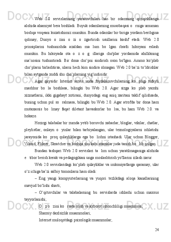 Web   2.0   servislarining   yaratuvchilari   har   bir   odamning   qiziqishlariga
alohida ahamiyat bera boshladi. Buyuk odamlarning musobaqasi o rniga umuman
boshqa voqeani kuzatishimiz mumkin. Bunda odamlar bir-biriga yordam beribgina
qolmay,   Dunyo   o zini   o zi   o zgartirish   usullarini   kashf   etadi.   Web   2.0	
  
prinsiplarini   tushunishda   azaldan   ma lum   bo lgan   ibratli   hikoyani   eslash	
 
mumkin.   Bu   hikoyada   ota   o z   o g illariga   cho plar   yordamida   ahillikning	
  	ʻ
ma’nosini   tushuntiradi.   Bir   dona   cho‘pni   sindirish   oson   bo lgan.   Ammo   ko‘plab	
ʻ
cho‘plarni birlashtirsa, ularni hech kim sindira olmagan. Web 2.0 ba’zi to‘ldrishlar
bilan aytganda xuddi shu cho‘plarning yig‘indisidir. 
Agar   qaysidir   Internet   servis   unda   foydalanuvchilarning   ko pligi   tufayli	

mashhur   bo la   boshlasa,   bilingki   bu   Web   2.0.   Agar   sizga   ko plab   yaxshi	
 
xizmatlarni,   ikki   gigabayt   xotirani,   dunyodagi   eng   aniq   xaritani   taklif   qilishsada,
buning   uchun   pul   so ralmasa,   bilingki   bu   Web   2.0.   Agar   atrofda   bir   dona   ham	

mutaxassis   bo lmay   faqat   diletant   havaskorlar   bo lsa,   bu   ham   Web   2.0.   va	
 
hokazo. 
Hozirgi talabalar bir zumda yetib boruvchi xabarlar, bloglar, vikilar, chatlar,
pleylistlar,   onlayn   o yinlar   bilan   tarbiyalangan,   ular   texnologiyalarni   ishlatishi	

jarayonida   ko proq   qulayliklarga   ega   bo lishni   istashadi.   Ular   uchun   Blogger,	
 
Vikoid, Flikrer, Skratcher va boshqa shu kabi atamalar juda tanish bo lib qolgan. 	

Bundan   tashqari   Web   2.0   servislari   ta lim   uchun   yaratilmaganiga   alohida	

e tibor berish kerak va pedagogikani unga moslashtirish yo llarini izlash zarur. 	
	ʻ
Web 2.0 servislaridagi ko‘plab qulayliklar va imkoniyatlarga qaramay, ular
o‘z ichiga ba’zi salbiy tomonlarni ham oladi: 
–   Eng   yangi   kompyuterlarning   va   yuqori   tezlikdagi   aloqa   kanallarining
mavjud bo‘lishi sharti; 
–   O‘qituvchilar   va   talabalarning   bu   servislarda   ishlashi   uchun   maxsus
tayyorlanishi; 
 O z o zini ko rsata olish va axborot ishonchliligi muammosi; 	
   
 Shaxsiy daxlsizlik muammolari; 

 Internet muloqotdagi psixologik muammolar; 

24 
